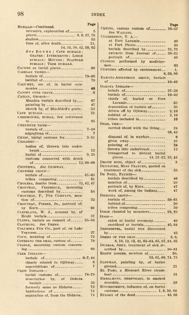 Burials—Continued. intrusive, explanation of_ 5 plural_8, 9, 37, 78 shallow_ 55 time of, after death_ 11, 14, 33, 38, 42, 50, 62 See Bones ; Cave burials ; Graves ; Interments ; Lodge burials; Mounds ; Scaffold burials ; Tree burials. Caches as burial places_ 80 Caddoan tribes— burials of_79-85 habitat of- 79 Calumet, use of, in burial cere¬ monies _ 48 Canopy over grave_ 6 Catlin, George— Mandan burials described by_ 67 painting by- 47 sketch by, of Blackbird’s grave- 52 Cave burials_ 21 Ceremonies, burial, few references to_ 85 Cheyenne tribe— burials of_ 7-10 migrations of- 7 Chief, burial customs for_ 3-51 Children— bodies of, thrown into under¬ brush _ 12 burial of_ 9, 25 customs connected with death of_12, 68-69 Chippewa. See Ojibway. Chiwere group— burials of_61-65 tribes composing_ 61 Cholera, deaths from- 32, 42, 47 Chouteau, Frederick, mourning customs described by_ 54 Chouteau, P., Fur Company, men¬ tion of_ 32 Chouteau, Pierre, Jr., portrait of, by Kurz_ 49 Cleveland, W. J., account by, of Brul£ burials_ 37 Cliffs, burials on summit of_55-56 Clothing. See Dress. Columbia Fur Co., post of, on Lake Traverse_ 27 Coup, meaning of_ 72 Covering the dead, custom of- 70 Cradle, mourning custom concern¬ ing _ 69 Crf.e Indians— burials of_6-7, 44 closely related to Ojibway- 6 superstitions of_ 7 Crow Indians— burial customs of_78-79 desecration by, of Dakota burials_ 35 formerly same as Ilhlntsa- 73 habitations of_ 74 separation of, from the Hidatsa. 74 Page Crying, curious custom of_56-57 See Wailing. Culbertson, T. A.— at Fort Laramie_ 49 at Fort Pierre_ 30 burials described by_31, 75 extracts from Journal of_30-32 portrait of_ 49 Cupping performed by medicine¬ men_ 63 Customs affected by environment_ 1, 8, 50, 86 Dakota-Assiniboin group, burials of-16-49 Dakota Indians— beliefs of_27-28 burials of_16—42 chiefs of, buried at Fort Laramie_ 35 desecration of burials of_ 35 driven off by Ojibway_ 2, 16 habitat of_ 2, 16 tribes included in_ 16 Dead, the— carried about with the living_ 24 26, 42 disposal of, in warfare_ 8 given away_ 10 painting of_ 24 thrown into underbrush_ 12 transported to distant burial places- 14, 21-22, 33, 42 Death song, object of_ 3 Densmore, Miss Frances, quoted on treatment of the sick_ 33 De Smet, Father— burials described by_ 46 mention of_ 59 portrait of, by Kurz_ 47 work of, among the Indians_ 47 Dhegiha group— burials of_50-61 habitat of_ 50 tribes composing_ 50 Dirge chanted by mourners_64, 82 Dogs— eaten at burial ceremony_ 40 sacrificed at burials_45, 64 Dreidoppel, burial tree discovered by- 45 Dress of the dead_ 3, 6, 8, 10, 12, 15, 41, 63-64, 65, 67. 84, 85 Dunbar, John, treatment of sick de¬ scribed by_80-81 Earth lodges, mention of_ 50, 53, 61, 69, 74, 75 Eastman, painting by, of burial ground_ 21 El Paso, a Missouri Kiver steam¬ boat _ 31 Embalming, temporary, in smoked deerskin_ 33 Environment, influence of, on burial customs_1, 8, 50, 86 Eulogy of the dead_43, 65