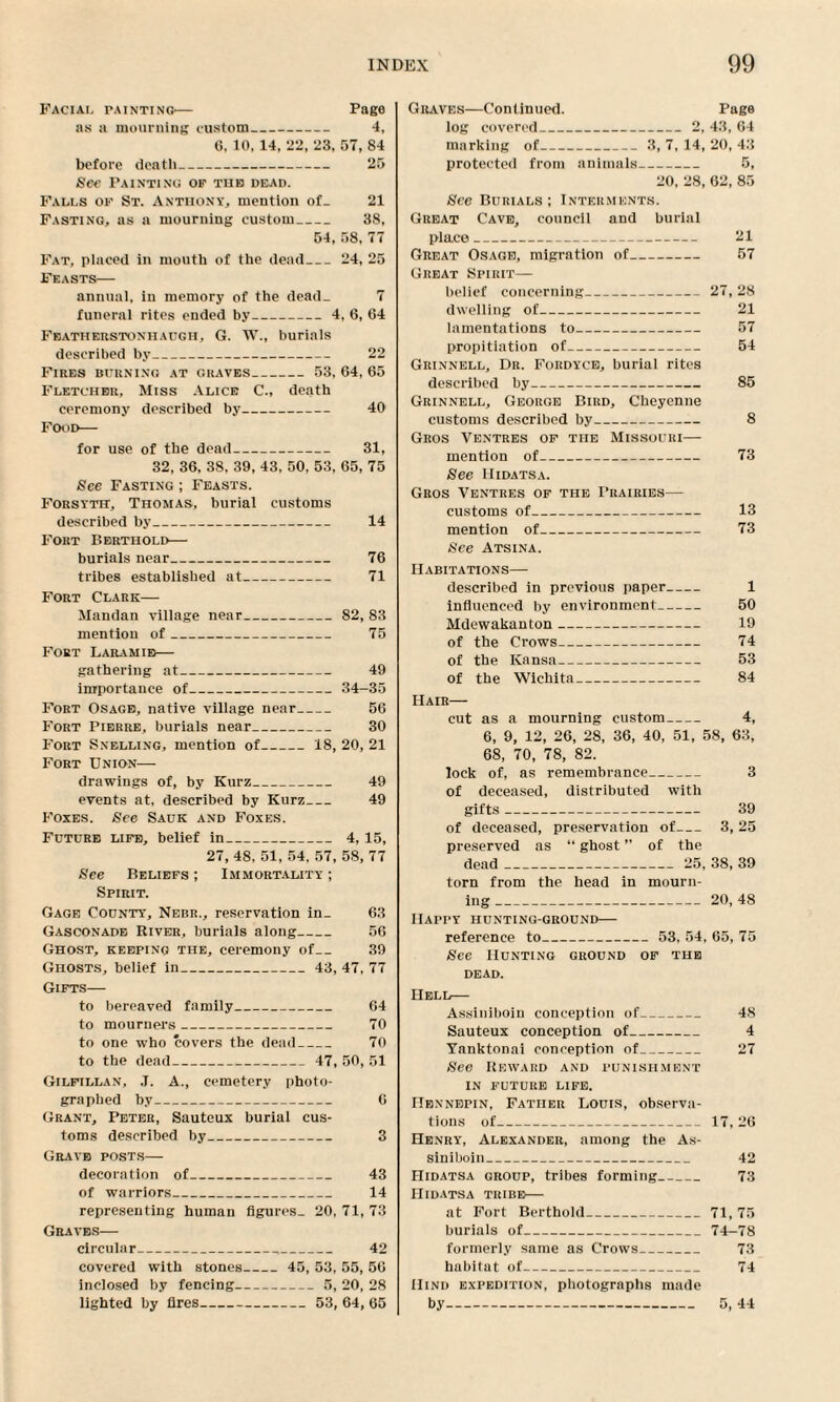 Facial tainting— Page as a mourning custom_ 4, 6, 10, 14, 22, 23, 07, 84 before deatli_ 25 See Painting of tiib dead. Falls of St. Anthony, mention of_ 21 Fasting, as a mourning custom_ 38, 54, 58, 77 Fat, placed in mouth of the dead_24, 25 Feasts— annual, in memory of the dead- 7 funeral rites ended by_4, 6, 64 Featheustonhadgh, G. TV., burials described by_ 22 Fires burning at graves_ 53, 64, 65 Fletcher. Miss Alice C., death ceremony described by_ 40 Food— for use of the dead- 31, 32, 36, 38, 39, 43, 50, 53, 65, 75 See Fasting ; Feasts. Forsyth, Thomas, burial customs described by_ 14 Fort Berthold— burials near_ 76 tribes established at- 71 Fort Clark— Mandan village near_82, 83 mention of_ 75 Fort Laramie— gathering at_ 49 importance of_34-35 Fort Osage, native village near_ 56 Fort Pierre, burials near_ 30 Fort Snelling, mention of_18, 20, 21 Fort Union— drawings of, by Kurz_ 49 events at, described by Kurz_ 49 Foxes. See Sauk and Foxes. Future life, belief in_ 4, 15, 27, 48. 51, 54, 57, 58, 77 See Beliefs ; Immortality ; Spirit. Gage County, Nebr., reservation in_ 63 Gasconade River, burials along_ 56 Ghost, keeping the, ceremony of_ 39 Ghosts, belief in_ 43, 47, 77 Gifts— to bereaved family_ 64 to mourners_ 70 to one who covers the dead_ 70 to the dead_ 47, 50, 51 Gilfillan, J. A., cemetery photo¬ graphed by_ 6 Grant, Peter, Sauteux burial cus¬ toms described by_ 3 Grave posts— decoration of_ 43 of warriors_ 14 representing human figures. 20, 71, 73 Graves— circular_ 42 covered with stones_ 45, 53, 55, 56 inclosed by fencing-5, 20, 28 lighted by fires- 53, 64, 65 Graves—Continued. Page log covered_2, 43, 64 marking of_3, 7, 14, 20, 43 protected from animals- 5, 20, 28, 62, 85 See Burials; Interments. Great Cave, council and burial place_ 21 Great Osage, migration of_ 57 Great Spirit— belief concerning-27, 28 dwelling of- 21 lamentations to_ 57 propitiation of_ 54 Grinnell, Dr. Foiidyce, burial rites described by- 85 Grinnell, George Bird, Cheyenne customs described by_ 8 Gros Ventres of the Missouri— mention of- 73 See Hidatsa. Gros Ventres of the Prairies— customs of- 13 mention of_ 73 See Atsina. Habitations— described in previous paper- 1 influenced by environment- 50 Mdewakanton- 19 of the Crows_ 74 of the Kansa_ 53 of the Wichita- 84 Hair— cut as a mourning custom- 4, 6, 9, 12, 26, 28, 36, 40, 51, 58, 63, 68, 70, 78, 82. lock of, as remembrance_ 3 of deceased, distributed with gifts- 39 of deceased, preservation of- 3, 25 preserved as “ ghost ” of the dead_ 25, 38, 39 torn from the head in mourn¬ ing _20, 48 Happy hunting-ground— reference to_ 53, 54, 65, 75 See Hunting ground of the dead. Hell— Assiniboin conception of_ 48 Sauteux conception of_ 4 Yanktonai conception of_ 27 See Reward and punishment in future life. Hennepin, Father Louis, observa¬ tions of_ 17, 26 Henry, Alexander, among the As¬ siniboin_ 42 Hidatsa group, tribes forming_ 73 IIidatsa tribe— at Fort Berthold_71, 75 burials of_74-78 formerly same as Crows_ 73 habitat of- 74 Hind expedition, photographs made by- 5, 44