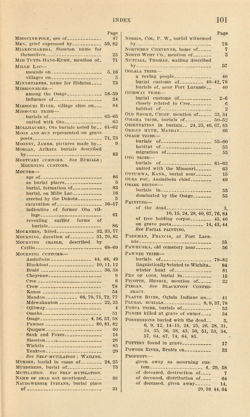 Pago Medicine-pole, use of_ 47 Men’, grief expressed by_59, 82 Miakbchakesa. Sisseton name for themselves_:_ 23 Mih-Tutta-IIang-Kusu, mention of_ 71 Mille Lao— mounds on_ 5, 16 villages on_ 5 Minnetarees. name for Hidatsa_ 73 Missionaries— among the Osage_58—59 influence of- 24 Missouri River, village sites on_ 84 Missouri tribe— burials of_63-65 united with Oto_ 63 Mollhausen, Oto burials noted by_61-62 Moon and sun represented on grave posts_71, 73 Mooney, James, pictures made by— 9 Morgan, Ankara burials described by_ 83 Mortuary customs. See Burials ; Mourning customs. Mounds— age of_ 86 as burial places_ 5 burial, formation of_ 83 burial, on Mille Lac_ 16 erected by the Dakota—-- 5 excavation of_16-17 indicative of former Oto vil¬ lage_ 61 revealing earlier forms of burials_ 86 Mourners, hired_ 32, 33, 77 Mourning, duration of_51, 70, 82 Mourning cradle, described by Catlin_68—69 Mourning customs— Assiuiboin_ 44, 48, 49 Blackfoot_10, 11, 12 Brul£_36, 38 Cheyenne_ 9 Cree_ 6 Crow_ 78 Kansa_ 54 Mandan_ 68, 70, 71, 72, 77 Mdewakanton_22, 23 Ojibway- 4 Omaha_ 51 Osage_ 4, 56, 57, 58 Pawnee_80, 81, 82 Quapaw_ 60 Sauk and Foxes_ 14 Sisseton_\_ 26 Wichita_ 85 Yankton_ 29 See Self-mutilation ; Wailing. Murder, burial in cases of_24,25 Murderers, burial of_ 75 Mutilation. See Self mutilation. Name of dead not mentioned_ 38 Naudowessib Indians, burial place of_ 21 Page Norris, Col. P. W., burial witnessed by_ 78 Northern Ciiioybnne, homo of_ 7 North-West Co., mention of_ 3 Nuttall, Thomas, wailing described by- 57 Oglala tribe — a roving people_ 40 burial customs of_40^2, 78 burials of, near Fort Laramie_ 40 Ojibway tribes— burial customs of_ 2-6 closely related to Cree_ 6 habitat of_ 2 Old Smoke, Chief, mention of_33, 34 Omaha tribe, burials of_50-52 Orientation in burials-- 24, 25, 46, 67, 85 Origin myth, Mandan_ 66 Osage tkibe—■ burials of-55-60 habitat of_ 55 migration of_ 55 Oto tribe— burials of_61-63 united with the Missouri_ 63 Ottumwa, Kans., burial near_ 15 Ours fou, Assiniboin chief_ 49 Ozark region— burials in_ 55 dominated by the Osage_ 55 Painting— of the dead_ 3, 10, 15, 24, 28, 40, 67, 76, 84 of tree holding corpse_45, 46 on grave posts_14, 43, 44 See Facial painting. Parkman, Francis, at Fort Lara¬ mie- 35 Pawhuska, old cemetery near_ 56 Pawnee tribe— burials of_79-82 linguistically related to Wichita. 84 winter hunt of_ 81 Pen of logs, burial in_ 15 Picotte, Henrie, mention of_ 32 Piegan. See Blackfoot Confed¬ eracy. Platte River, Oglala Indians on_ 41 Plural burials-8, 9, 37, 78 Ponca tribe, burials of_ 53 Ponies killed at grave of owner_ 34 Possessions buried with the dead_ 3, 6, 9, 12, 14-15, 24, 25, 26, 28, 31, 34, 35, 36, 38, 43, 50, 51, 53, 54, 57, 64, 67, 74, 84, 85. Pottery found in grave_ 17 Towder River, BrulC-s on_ 33 Property— given away as mourning cus¬ tom-4, 29, 58 of deceased, destruction of_ 7 of deceased, distribution of_ 64 of deceased, given away_ 14, 29, 38. 44, 64