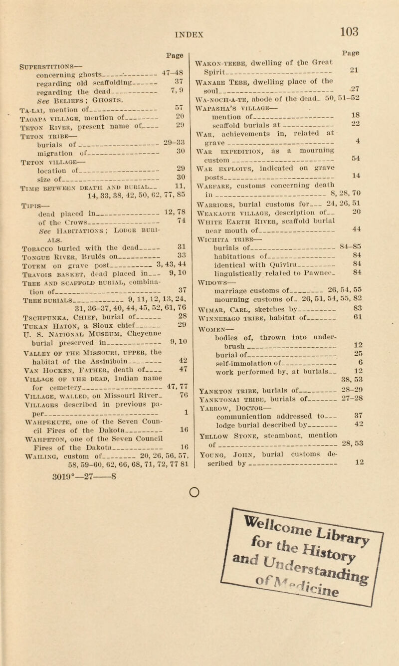 Page Superstitions— concerning gliosts-•-47-48 regarding old scaffolding- 3i regarding the dead- 1 > See Beliefs ; Ghosts. Ta-lai, mention of- ;>l Taoapa village, mention of- -0 Teton River, present name of- 29 Teton tribe— burials of-29—33 migration of- 30 Teton village— location of- 29 size of_ 30 Time between death and burial— 11, 14, 33, 38, 42, 50, 62, T7, 85 Tins— dead placed in-12, 78 of tlic Crows- 14 See Habitations ; Lodge buri¬ als. Tobacco buried with the dead- 31 Tongue River, Bruits on- 33 Totem on grave post-3,43, 44 Tuavois basket, dead placed in- 9,10 Tree and scaffold burial, combina¬ tion of- 37 Tree burials_9, 11, 12,13, 24, 31, 36—37, 40, 44, 45, 52, 61, 76 TscnruNKA, Chief, burial of- 28 Tukan Haton, a Sioux chief- 29 U. S. National Museum, Cheyenne burial preserved in- 9, 10 Vallet of the Missouri, upper, the habitat of the Assiniboin- 42 Van IIocken, Father, death of- 47 Village of the dead, Indian name for cemetery_47, 77 Village, walled, on Missouri River_ 76 Villages described in previous pa¬ per- 1 Wahpekute, one of the Seven Coun¬ cil Fires of the Dakota_ 16 Wahpeton, one of the Seven Council Fires of the Dakota_ 16 Wailing, custom of- 20,26,56,57, 58, 59-60, 62, 66, 68, 71, 72, 77 81 3019°—27-8 Page Wakon-tkebk, dwelling of the Great Spirit_ 21 Wanare Tebe, dwelling place of the soul_ -27 Wa-nOCH-A-te, abode of the dead- 50, 51-52 Wapasha’s village— mention of- 18 scaffold burials at- 22 War, achievements in, related at grave_ 4 War expedition, as a mourning custom_ 04 War exploits, indicated on grave posts_ 14 Warfare, customs concerning dealh in_8, 28. 70 Warriors, burial customs for- 24, 26, 51 Weakaote village, description of— 20 White Earth River, scaffold burial near mouth of- 44 Wichita tribe— burials of_84—85 habitations of- 84 identical with Quivira- 84 linguistically related to Pawnee- 84 Widows— marriage customs of- 26, 54, 55 mourning customs of- 26, 51, 54, 55, 82 Wimar, Carl, sketches by- 83 Winnebago tribe, habitat of- 61 Women— bodies of, thrown into under¬ brush _ 12 burial of_ 25 self-immolation of- 6 work performed by, at burials— 12 38, 53 Yankton tribe, burials of-28-29 Yanktonai tribe, burials of-27-28 Yarrow, Doctor— communication addressed to- 37 lodge burial described by- 42 Yellow Stone, steamboat, mention of___28, 53 Young, John, burial customs de¬ scribed by- 12 o ^elj for Ub„ the Hj and LrndPr'Story ary of> erstandi ne