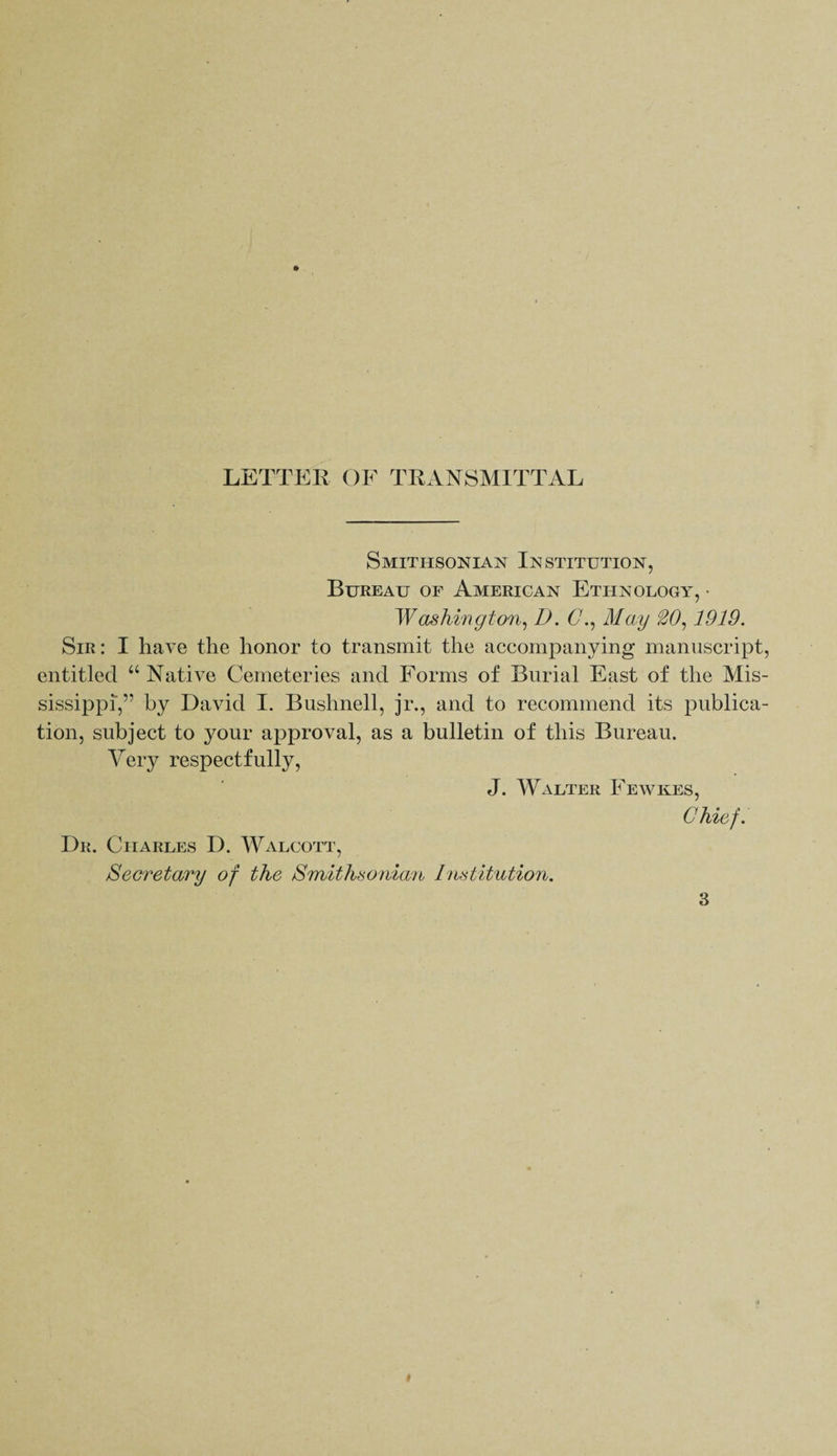 LETTER OF TRANSMITTAL Smithsonian Institution, Bureau of American Ethnology, • Washington, D. O., May 20,1919. Sir: I have the honor to transmit the accompanying manuscript, entitled “ Native Cemeteries and Forms of Burial East of the Mis¬ sissippi,” by David I. Bushnell, jr., and to recommend its publica¬ tion, subject to your approval, as a bulletin of this Bureau. Very respectfully, J. Walter Fewkes, Chief. Dr. Charles D. Walcott, Secretary of the Smithsonian Institution.
