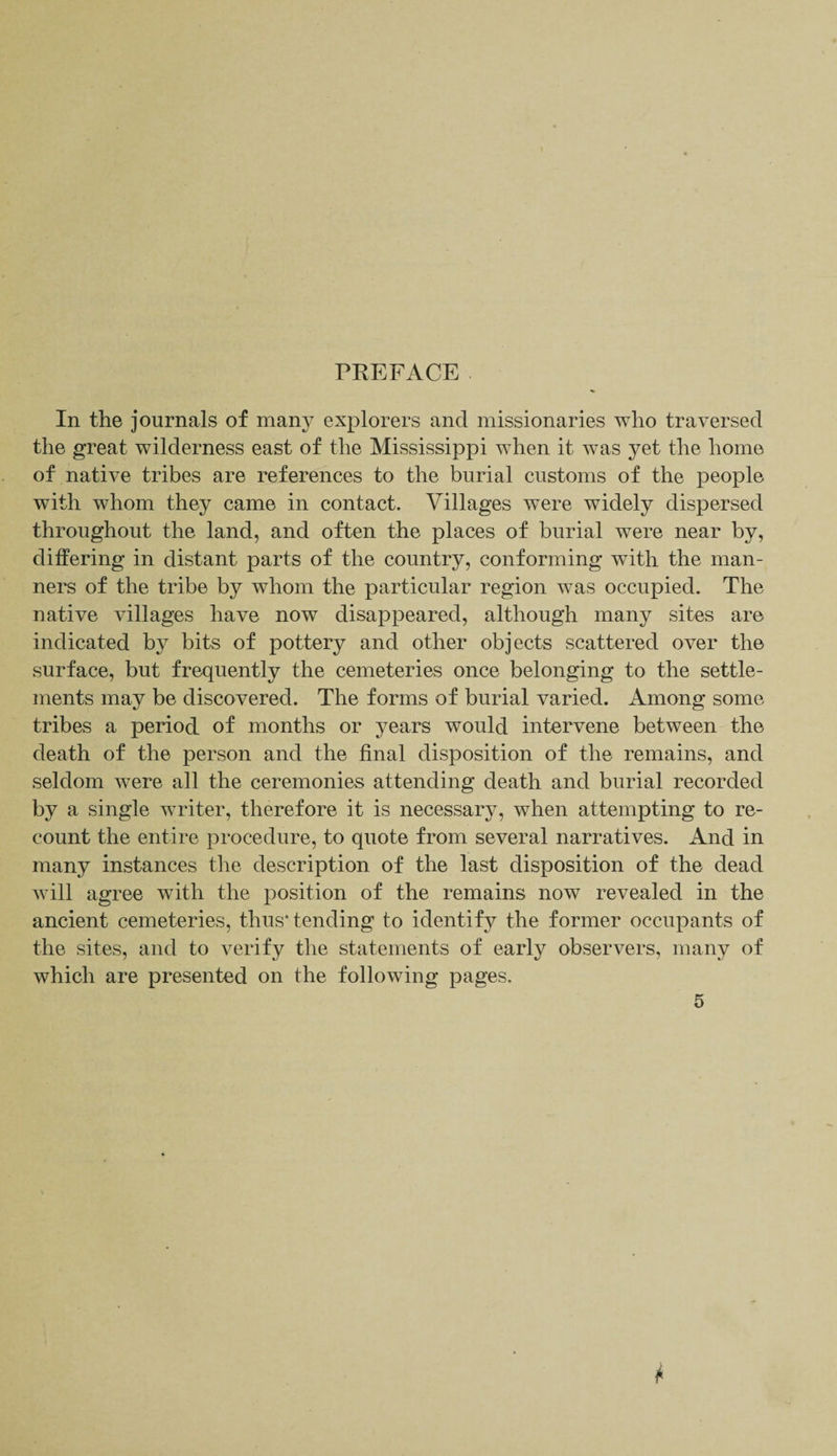 PREFACE In the journals of many explorers and missionaries who traversed the great wilderness east of the Mississippi when it was yet the home of native tribes are references to the burial customs of the people with whom they came in contact. Villages were widely dispersed throughout the land, and often the places of burial were near by, differing in distant parts of the country, conforming with the man¬ ners of the tribe by whom the particular region was occupied. The native villages have now disappeared, although many sites are indicated by bits of pottery and other objects scattered over the surface, but frequently the cemeteries once belonging to the settle¬ ments may be discovered. The forms of burial varied. Among some tribes a period of months or years would intervene between the death of the person and the final disposition of the remains, and seldom were all the ceremonies attending death and burial recorded by a single writer, therefore it is necessary, when attempting to re¬ count the entire procedure, to quote from several narratives. And in many instances the description of the last disposition of the dead will agree with the position of the remains now revealed in the ancient cemeteries, thus* tending to identify the former occupants of the sites, and to verify the statements of early observers, many of which are presented on the following pages.