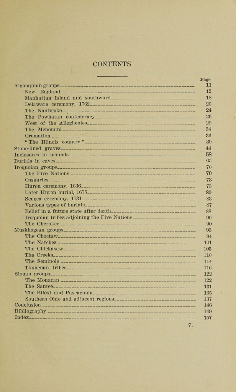 CONTENTS Algonquian groups_-- New England_—:- Manhattan Island and southward—--- Delaware ceremony, 1762_ The Nanticoke __^ The Powhatan confederacy-_ West of the Alleghenies_ The Menomini__ Cremation ___ “ The Illinois country ”_ Stone-lined graves_ Inclosures in mounds_ Burials in caves-- Iroquoian groups-- The Five Nations_._ Ossuaries_ Huron ceremony, 1636_-_ Later Huron burial, 1675_ Seneca ceremony, 1731_ Various types of burials- Belief in a future state after death_ Iroquoian tribes adjoining the Five Nations_ The Cherokee__ Muskhogean groups_ The Choctaw_____ The Natchez_ The Chickasaw_ The Creeks_ The Seminole___!_ Timucuan tribes_ Siouan groups___ The Monacan___ The Santee_ The Biloxi and Pascagoula__ Southern Ohio and adjacent regions_ Conclusion_ Bibliography_ Index_ Pag© 11 12 18 20 24 26 29 34 36 39 44 58 65 70 70 78 73 80 83 87 88 90 90 93 94 101 105 110 114 116 122 122 131 135 137 146 149 157