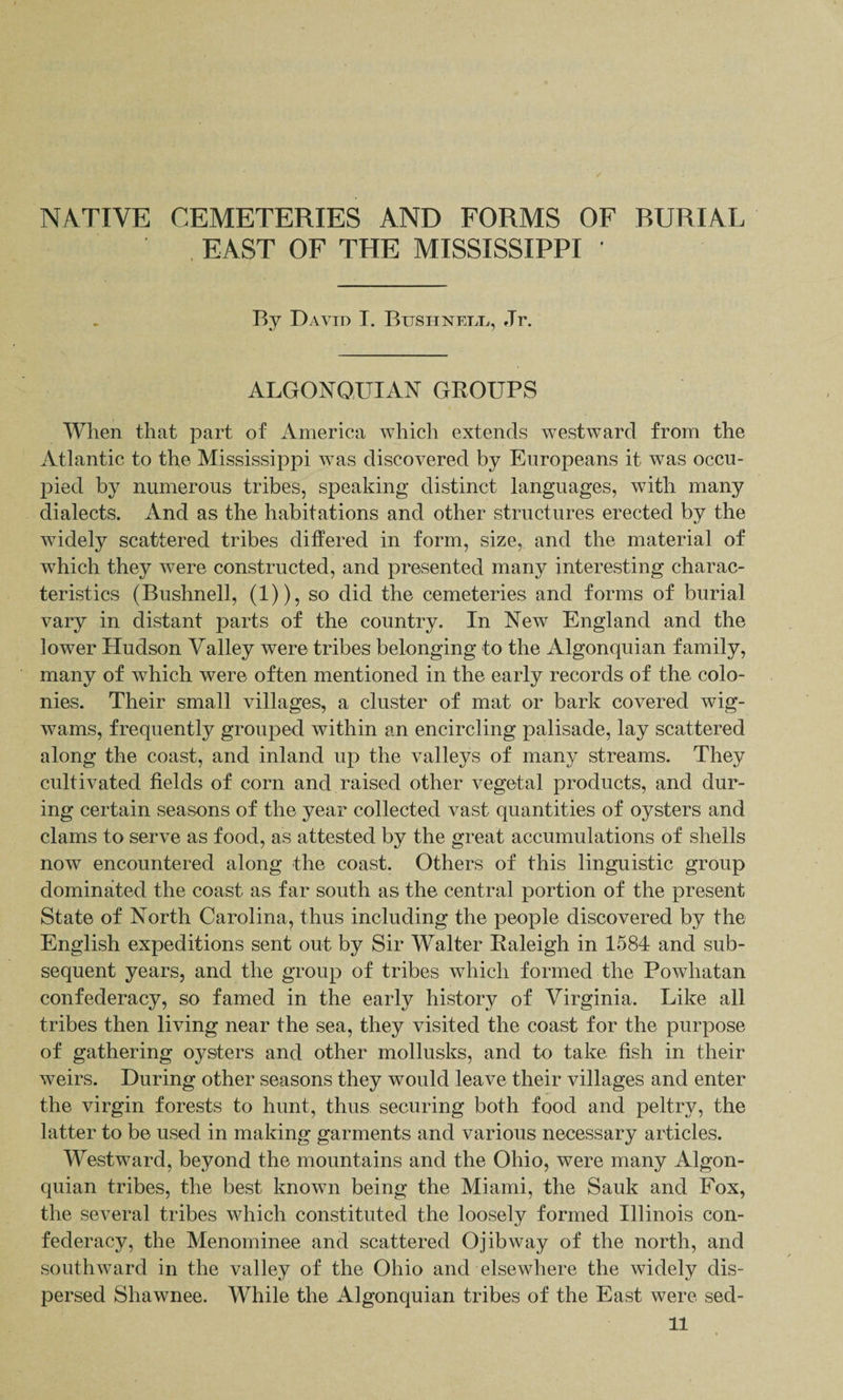 NATIVE CEMETERIES AND FORMS OF RURIAL . EAST OF THE MISSISSIPPI ' By David I. Bttshnell, Jr. ALGONQUIAN groups When that part of America which extends westward from the Atlantic to the Mississippi was discovered by Europeans it was occu¬ pied by numerous tribes, speaking distinct languages, Avith many dialects. And as the habitations and other structures erected by the widely scattered tribes differed in form, size, and the material of which they were constructed, and presented many interesting charac¬ teristics (Bushnell, (1)), so did the cemeteries and forms of burial vary in distant parts of the country. In New England and the lower Hudson Valley were tribes belonging to the Algonquian family, many of which were often mentioned in the early records of the colo¬ nies. Their small villages, a cluster of mat or bark covered Avig- wams, frequently grouped within an encircling palisade, lay scattered along the coast, and inland up the valleys of many streams. They cultivated fields of corn and raised other vegetal products, and dur¬ ing certain seasons of the year collected vast quantities of oysters and clams to serve as food, as attested by the great accumulations of shells now encountered along the coast. Others of this linguistic group dominated the coast as far south as the central portion of the present State of North Carolina, thus including the people discovered by the English expeditions sent out by Sir Walter Raleigh in 1584 and sub¬ sequent years, and the group of tribes which formed the PoAvhatan confederacy, so famed in the early history of Virginia. Like all tribes then living near the sea, they visited the coast for the purpose of gathering oysters and other mollusks, and to take fish in their Aveirs. During other seasons they would leave their villages and enter the virgin forests to hunt, thus securing both food and peltry, the latter to be used in making garments and various necessary articles. Westward, beyond the mountains and the Ohio, were many Algon¬ quian tribes, the best known being the Miami, the Sauk and Fox, the several tribes Avhich constituted the loosely formed Illinois con¬ federacy, the Menominee and scattered OjibAvay of the north, and southAvard in the valley of the Ohio and elsewhere the widely dis¬ persed Shawnee. While the Algonquian tribes of the East Avere sed-