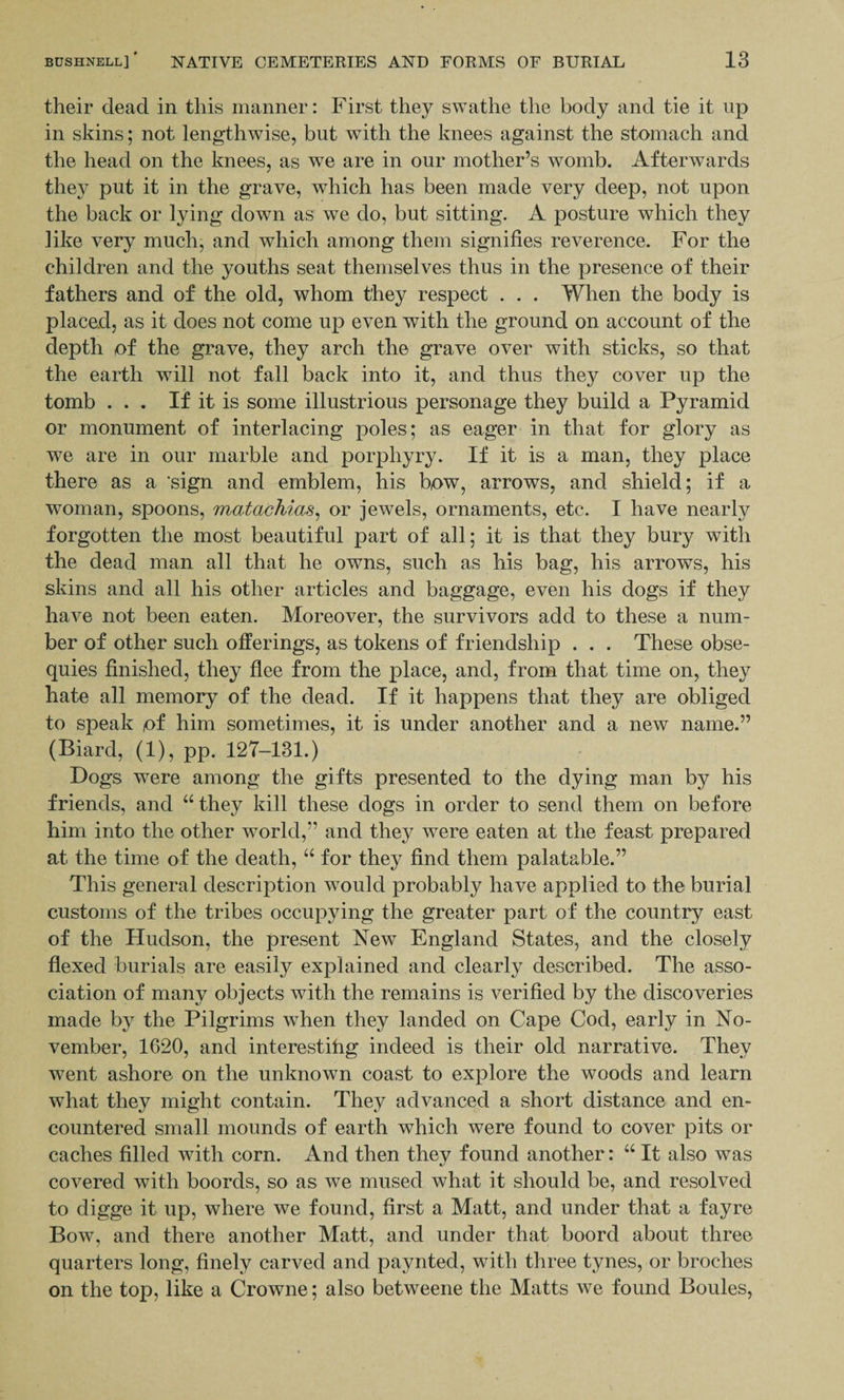 their dead in this manner: First they swathe the body and tie it up in skins; not lengthwise, but with the knees against the stomach and the head on the knees, as we are in our mother’s womb. Afterwards they put it in the grave, which has been made very deep, not upon the back or lying down as we do, but sitting. A posture which they like very much, and which among them signifies reverence. For the children and the youths seat themselves thus in the presence of their fathers and of the old, whom they respect . . . When the body is placed, as it does not come up even with the ground on account of the depth of the grave, they arch the grave over with sticks, so that the earth will not fall back into it, and thus they cover up the tomb ... If it is some illustrious personage they build a Pyramid or monument of interlacing poles; as eager in that for glory as we are in our marble and porphyry. If it is a man, they place there as a ‘sign and emblem, his bow, arrows, and shield; if a woman, spoons, matachias, or jewels, ornaments, etc. I have nearly forgotten the most beautiful part of all; it is that they bury with the dead man all that he owns, such as his bag, his arrows, his skins and all his other articles and baggage, even his dogs if they have not been eaten. Moreover, the survivors add to these a num¬ ber of other such offerings, as tokens of friendship . . . These obse¬ quies finished, they flee from the place, and, from that time on, they hate all memory of the dead. If it happens that they are obliged to speak of him sometimes, it is under another and a new name.” (Biard, (1), pp. 127-131.) Dogs were among the gifts presented to the dying man by his friends, and “ they kill these dogs in order to send them on before him into the other world,” and they were eaten at the feast prepared at the time of the death, “ for they find them palatable.” This general description would probably have applied to the burial customs of the tribes occupying the greater part of the country east of the Hudson, the present New England States, and the closely flexed burials are easily explained and clearly described. The asso¬ ciation of many objects with the remains is verified by the discoveries made by the Pilgrims when they landed on Cape Cod, early in No¬ vember, 1620, and interestihg indeed is their old narrative. They went ashore on the unknown coast to explore the woods and learn what they might contain. They advanced a short distance and en¬ countered small mounds of earth which were found to cover pits or caches filled with corn. And then they found another: “ It also was covered with boords, so as we mused what it should be, and resolved to digge it up, where we found, first a Matt, and under that a fay re Bow, and there another Matt, and under that boord about three quarters long, finely carved and paynted, with three tynes, or broehes on the top, like a Crowne; also betweene the Matts we found Boules,