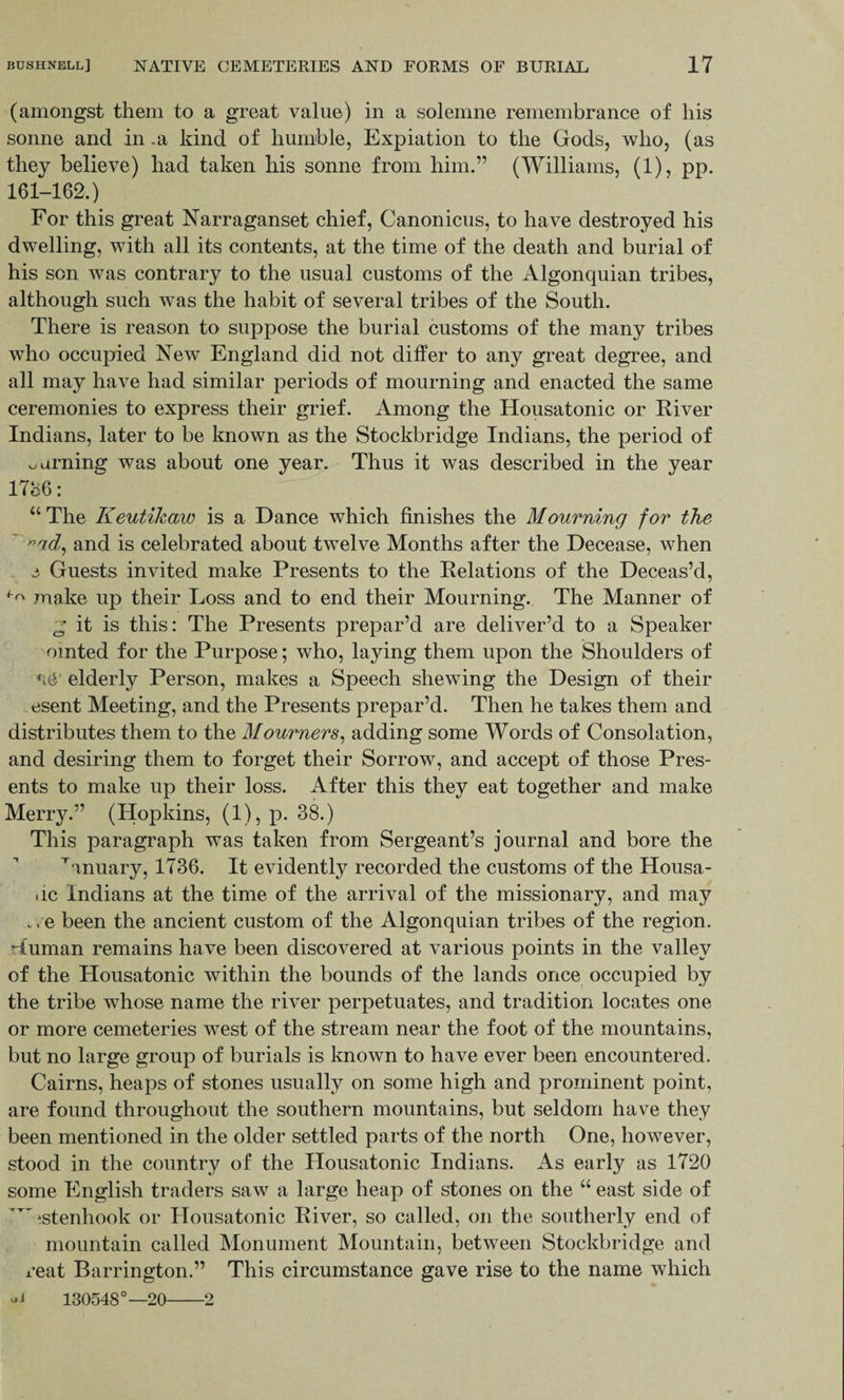 (amongst them to a great value) in a solemne remembrance of his sonne and in .a kind of humble, Expiation to the Gods, who, (as they believe) had taken his sonne from him.” (Williams, (1), pp. 161-162.) For this great Narraganset chief, Canonicus, to have destroyed his dwelling, with all its contents, at the time of the death and burial of his son was contrary to the usual customs of the Algonquian tribes, although such was the habit of several tribes of the South. There is reason to suppose the burial customs of the many tribes who occupied New England did not differ to any great degree, and all may have had similar periods of mourning and enacted the same ceremonies to express their grief. Among the Housatonic or River Indians, later to be known as the Stockbridge Indians, the period of turning was about one year. Thus it was described in the year 1786: “ The Keutikaw is a Dance which finishes the Mourning for the nad, and is celebrated about twelve Months after the Decease, when e Guests invited make Presents to the Relations of the Deceas’d, ^ make up their Loss and to end their Mourning. The Manner of 2 it is this: The Presents prepar’d are deliver’d to a Speaker omted for the Purpose; who, laying them upon the Shoulders of elderly Person, makes a Speech shewing the Design of their esent Meeting, and the Presents prepar’d. Then he takes them and distributes them to the Mourners, adding some Words of Consolation, and desiring them to forget their Sorrow, and accept of those Pres¬ ents to make up their loss. After this they eat together and make Merry.” (Hopkins, (1), p. 38.) This paragraph was taken from Sergeant’s journal and bore the Wnuary, 1736. It evidently recorded the customs of the Housa- .ic Indians at the time of the arrival of the missionary, and may . e been the ancient custom of the Algonquian tribes of the region, duman remains have been discovered at various points in the valley of the Housatonic within the bounds of the lands once occupied by the tribe whose name the river perpetuates, and tradition locates one or more cemeteries west of the stream near the foot of the mountains, but no large group of burials is known to have ever been encountered. Cairns, heaps of stones usually on some high and prominent point, are found throughout the southern mountains, but seldom have they been mentioned in the older settled parts of the north One, however, stood in the country of the Housatonic Indians. As early as 1720 some English traders saw a large heap of stones on the “ east side of *TTjstenhook or Housatonic River, so called, on the southerly end of mountain called Monument Mountain, between Stockbridge and reat Barrington.” This circumstance gave rise to the name which vU 130548°—20-2