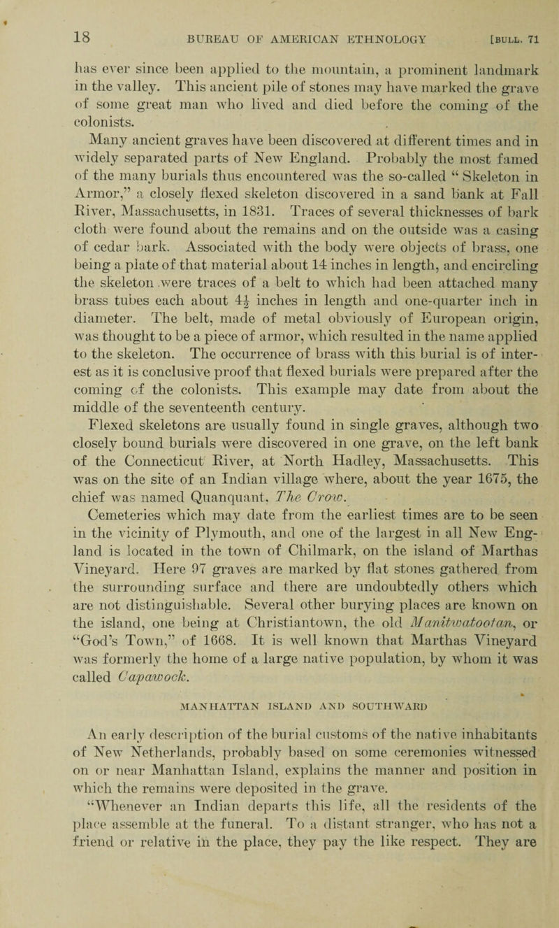 lias ever since been applied to the mountain, a prominent landmark in the valley. This ancient pile of stones may have marked the grave of some great man who lived and died before the coming of the colonists. Many ancient graves have been discovered at different times and in widely separated parts of New England. Probably the most famed of the many burials thus encountered was the so-called “ Skeleton in Armor,” a closely hexed skeleton discovered in a sand bank at Fall River, Massachusetts, in 1831. Traces of several thicknesses of bark cloth were found about the remains and on the outside was a casing of cedar bark. Associated with the body were objects of brass, one being a plate of that material about 14 inches in length, and encircling the skeleton .were traces of a belt to which had been attached many brass tubes each about 4J inches in length and one-quarter inch in diameter. The belt, made of metal obviously of European origin, was thought to be a piece of armor, which resulted in the name applied to the skeleton. The occurrence of brass with this burial is of inter¬ est as it is conclusive proof that flexed burials were prepared after the coming of the colonists. This example may date from about the middle of the seventeenth century. Flexed skeletons are usually found in single graves, although two closely bound burials were discovered in one grave, on the left bank of the Connecticut River, at North Hadley, Massachusetts. This wTas on the site of an Indian village where, about the year 1675, the chief was named Quanquant, The Grow. Cemeteries which may date from the earliest times are to be seen in the vicinity of Plymouth, and one of the largest in all New Eng¬ land is located in the town of Chilmark, on the island of Marthas Vineyard. Here 97 graves are marked by flat stones gathered from the surrounding surface and there are undoubtedly others which are not distinguishable. Several other burying places are known on the island, one being at Christiantown, the old Manitwatoolan, or “God’s Town,” of 1668. It is well known that Marthas Vineyard was formerly the home of a large native population, by whom it was called Capawock. lb MANHATTAN ISLAND AND SOUTHWARD An early description of the burial customs of the native inhabitants of New Netherlands, probably based on some ceremonies witnessed on or near Manhattan Island, explains the manner and position in which the remains were deposited in the grave. “Whenever an Indian departs this life, all the residents of the place assemble at the funeral. To a distant stranger, who has not a friend or relative in the place, they pay the like respect. They are
