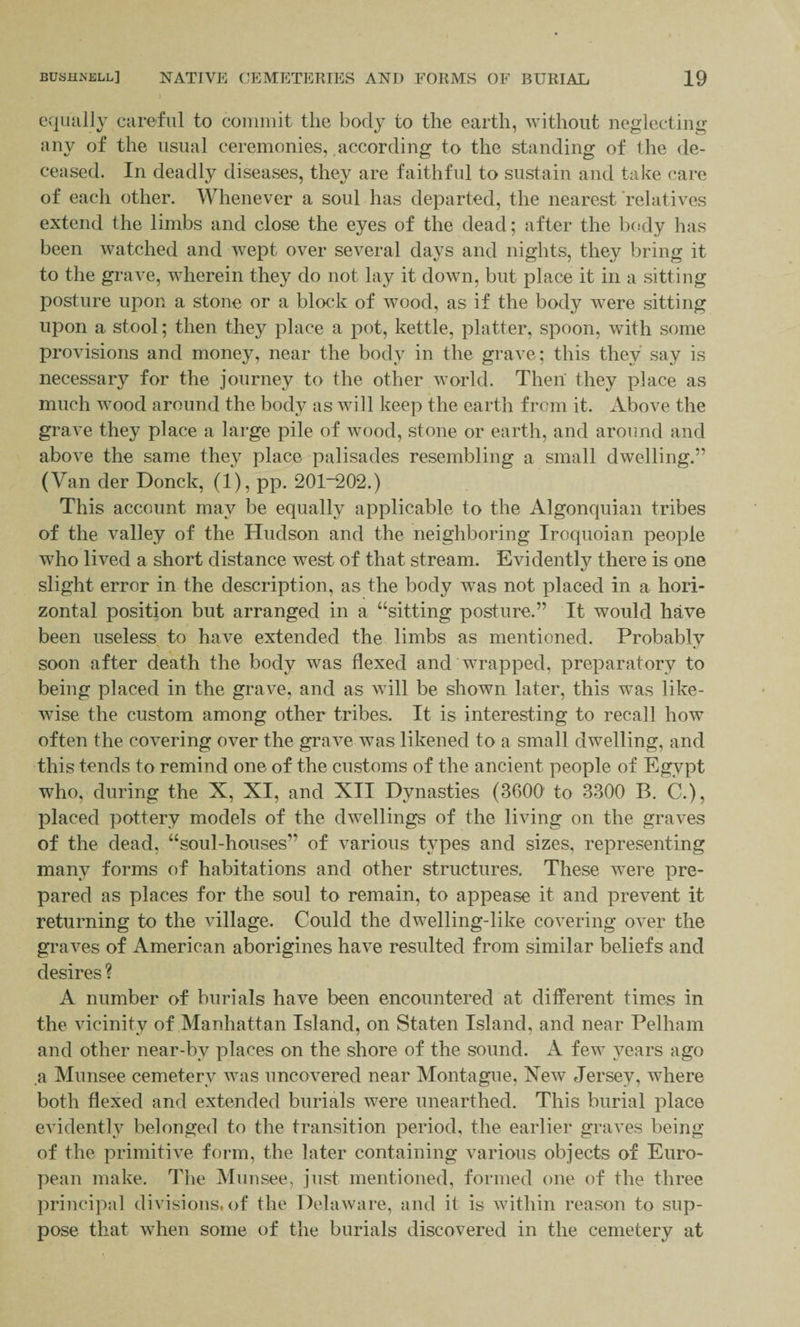 equally careful to commit the body to the earth, without neglecting any of the usual ceremonies, according to the standing of the de¬ ceased. In deadly diseases, they are faithful to sustain and take care of each other. Whenever a soul has departed, the nearest relatives extend the limbs and close the eyes of the dead; after the body has been watched and wept over several days and nights, they bring it to the grave, wTherein they do not lay it down, but place it in a sitting posture upon a stone or a block of wood, as if the body were sitting upon a stool; then they place a pot, kettle, platter, spoon, with some provisions and money, near the body in the grave; this they say is necessary for the journey to the other world. Then they place as much wood around the body as will keep the earth from it. Above the grave they place a large pile of wood, stone or earth, and around and above the same they place palisades resembling a small dwelling.” (Van der Donck, (1), pp. 201“202.) This account may be equally applicable to the Algonquian tribes of the valley of the Hudson and the neighboring Iroquoian people who lived a short distance west of that stream. Evidently there is one slight error in the description, as the body was not placed in a hori¬ zontal position but arranged in a “sitting posture.” It would have been useless to have extended the limbs as mentioned. Probably soon after death the body wuis flexed and wrapped, preparatory to being placed in the grave, and as vTill be shown later, this was like¬ wise the custom among other tribes. It is interesting to recall how often the covering over the grave was likened to a small dwelling, and this tends to remind one of the customs of the ancient people of Egypt who, during the X, XI, and XII Dynasties (3600' to 3300 B. C.), placed pottery models of the dwellings of the living on the graves of the dead, “soul-houses” of various types and sizes, representing many forms of habitations and other structures. These were pre¬ pared as places for the soul to remain, to appease it and prevent it returning to the village. Could the clwTelling-like covering over the graves of American aborigines have resulted from similar beliefs and desires ? A number of burials have been encountered at different times in the vicinity of Manhattan Island, on Staten Island, and near Pelham and other near-by places on the shore of the sound. A few years ago a Munsee cemetery w~as uncovered near Montague, New Jersey, where both flexed and extended burials were unearthed. This burial place evidently belonged to the transition period, the earlier graves being of the primitive form, the later containing various objects of Euro¬ pean make. The Munsee, just mentioned, formed one of the three principal divisions, of the Delaware, and it is within reason to sup¬ pose that when some of the burials discovered in the cemetery at