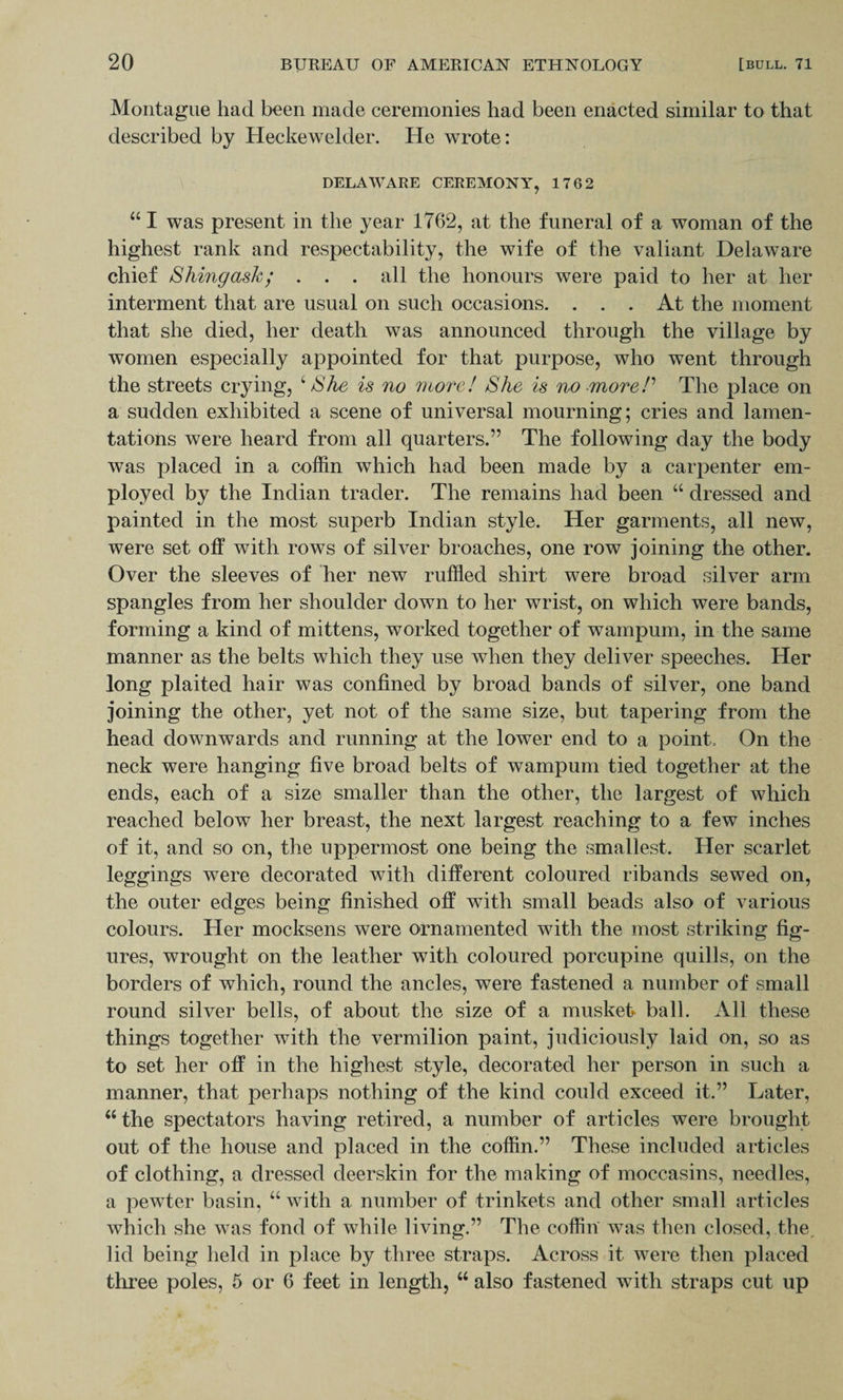 Montague had been made ceremonies had been enacted similar to that described by Heckewelder. He wrote: DELAWARE CEREMONY, 1762 “ I was present in the year 1762, at the funeral of a woman of the highest rank and respectability, the wife of the valiant Delaware chief S king ask; ... all the honours were paid to her at her interment that are usual on such occasions. ... At the moment that she died, her death was announced through the village by women especially appointed for that purpose, who went through the streets crying, 4 She is no more! She is no ■more!’’ The place on a sudden exhibited a scene of universal mourning; cries and lamen¬ tations were heard from all quarters.” The following day the body was placed in a coffin which had been made by a carpenter em¬ ployed by the Indian trader. The remains had been “ dressed and painted in the most superb Indian style. Her garments, all new, were set off with rows of silver broaches, one row joining the other. Over the sleeves of her new ruffled shirt were broad silver arm spangles from her shoulder down to her wrist, on which were bands, forming a kind of mittens, worked together of wampum, in the same manner as the belts which they use when they deliver speeches. Her long plaited hair was confined by broad bands of silver, one band joining the other, yet not of the same size, but tapering from the head downwards and running at the lower end to a point. On the neck were hanging five broad belts of wampum tied together at the ends, each of a size smaller than the other, the largest of which reached below her breast, the next largest reaching to a few inches of it, and so on, the uppermost one being the smallest. Her scarlet leggings were decorated with different coloured ribands sewed on, the outer edges being finished off with small beads also of various colours. Her mocksens were ornamented with the most striking fig¬ ures, wrought on the leather with coloured porcupine quills, on the borders of which, round the ancles, were fastened a number of small round silver bells, of about the size of a musket ball. All these things together with the vermilion paint, judiciously laid on, so as to set her off in the highest style, decorated her person in such a manner, that perhaps nothing of the kind could exceed it.” Later, u the spectators having retired, a number of articles were brought out of the house and placed in the coffin.” These included articles of clothing, a dressed deerskin for the making of moccasins, needles, a pewter basin, “ with a number of trinkets and other small articles which she was fond of while living.” The coffin was then closed, the, lid being held in place by three straps. Across it were then placed three poles, 5 or 6 feet in length, “ also fastened with straps cut up