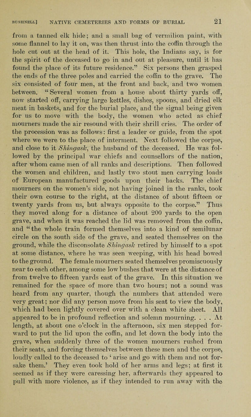 from a tanned elk hide; and a small bag of vermilion paint, with some flannel to lay it on, was then thrust into the coffin through the hole cut out at the head of it. This hole, the Indians say, is for the spirit of the deceased to go in and out at pleasure, until it has found the place of its future residence.” Six persons then grasped the ends of the three poles and carried the coffin to the grave. The six consisted of four men, at the front and back, and two women between. “ Several women from a house about thirty yards off, now started off, carrying large kettles, dishes, spoons, and dried elk meat in baskets, and for the burial place, and the signal being given for us to move with the body, the women who acted as chief mourners made the air resound with their shrill cries. The order of the procession was as follows: first a leader or guide, from the spot where we were to the place of interment. Next followed the corpse, and close to it Shingask, the husband of the deceased. He was fol¬ lowed by the principal war chiefs and counsellors of the nation, after whom came men of all ranks and descriptions. Then followed the women and children, and lastly two stout men carrying loads of European manufactured goods upon their backs. The chief mourners on the women’s side, not having joined in the ranks, took their own course to the right, at the distance of about fifteen or twenty yards from us, but always opposite to the corpse.” Thus they moved along for a distance of about 200 yards to the open grave, and when it was reached the lid was removed from the coffin, and “the whole train formed themselves into a kind of semilunar circle on the south side of the grave, and seated themselves on the ground, while the disconsolate S king ask retired by himself to a spot at some distance, where he was seen weeping, with his head bowed to the ground. The female mourners seated themselves promiscuously near to each other, among some low bushes that were at the distance of from twelve to fifteen yards east of the grave. In this situation we remained for the space of more than two hours; not a sound was heard from any quarter, though the numbers that attended were very great; nor did any person move from his seat to view the body, which had been lightly covered over with a clean white sheet. All appeared to be in profound reflection and solemn mourning. ... At length, at about one o’clock in the afternoon, six men stepped for¬ ward to put the lid upon the coffin, and let down the body into the grave, when suddenly three of the women mourners rushed from their seats, and forcing themselves between these men and the corpse, loudly called to the deceased to c arise and go with them and not for¬ sake them.’ They even took hold of her arms and legs; at first it seemed as if they were caressing her, afterwards they appeared to pull with more violence, as if they intended to run away with the
