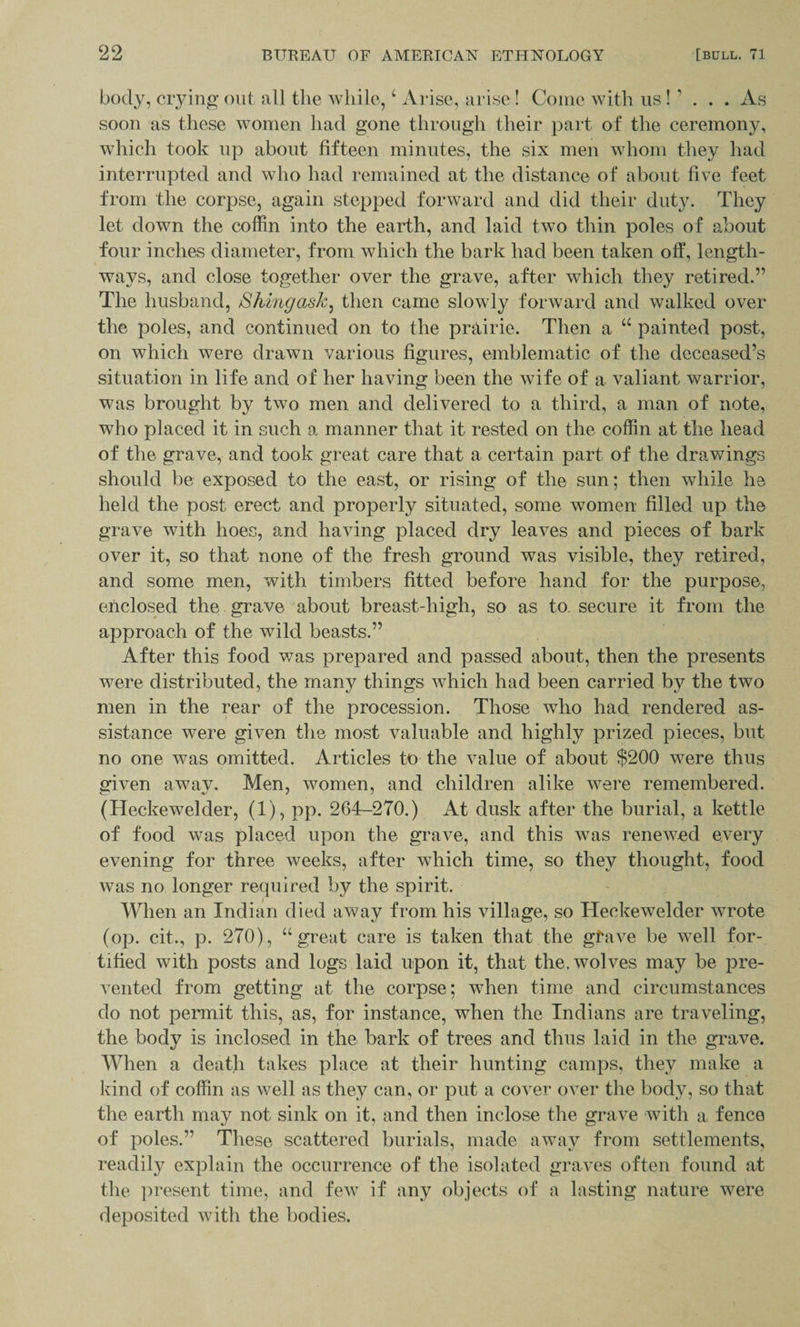 body, crying out all the while, 4 Arise, arise! Come with us!' . . . As soon as these women had gone through their part of the ceremony, which took up about fifteen minutes, the six men whom they had interrupted and who had remained at the distance of about five feet from the corpse, again stepped forward and did their duty. They let down the coffin into the earth, and laid two thin poles of about four inches diameter, from which the bark had been taken off, length¬ ways, and close together over the grave, after which they retired.” The husband, Shingask: then came slowly forward and walked over the poles, and continued on to the prairie. Then a “ painted post, on which were drawn various figures, emblematic of the deceased’s situation in life and of her having been the wife of a valiant warrior, was brought by two men and delivered to a third, a man of note, who placed it in such a manner that it rested on the coffin at the head of the grave, and took great care that a certain part of the drawings should be exposed to the east, or rising of the sun; then while he held the post erect and properly situated, some women filled up the grave with hoes, and having placed dry leaves and pieces of bark over it, so that none of the fresh ground was visible, they retired, and some men, with timbers fitted before hand for the purpose, enclosed the grave about breast-high, so as to secure it from the approach of the wild beasts.” After this food was prepared and passed about, then the presents were distributed, the many things which had been carried by the two men in the rear of the procession. Those who had rendered as¬ sistance were given the most valuable and highly prized pieces, but no one was omitted. Articles to the value of about $200 were thus given away. Men, women, and children alike were remembered. (Heckewelder, (1), pp. 264-270.) At dusk after the burial, a kettle of food was placed upon the grave, and this was renewed every evening for three weeks, after which time, so they thought, food was no longer required by the spirit. When an Indian died away from his village, so Heckewelder wrote (op. cit., p. 270), “great care is taken that the gfave be well for¬ tified with posts and logs laid upon it, that the. wolves may be pre¬ vented from getting at the corpse; when time and circumstances do not permit this, as, for instance, when the Indians are traveling, the body is inclosed in the bark of trees and thus laid in the grave. When a death takes place at their hunting camps, they make a kind of coffin as well as they can, or put a cover over the body, so that the earth may not sink on it, and then inclose the grave with a fence of poles.” These scattered burials, made away from settlements, readily explain the occurrence of the isolated graves often found at the present time, and few if any objects of a lasting nature were deposited with the bodies.