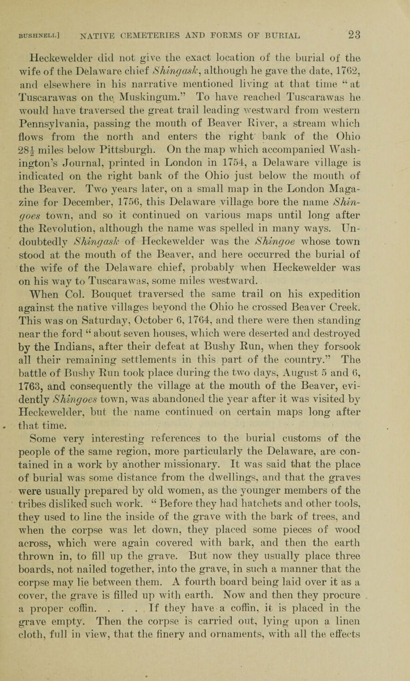 Heckewelder did not give the exact location of the burial of the wife of the Delaware chief S king ask. although he gave the date, 1762, and elsewhere in his narrative mentioned living at that time “ at Tuscarawas on the Muskingum.” To have reached Tuscarawas he would have traversed the great trail leading westward from western Pennsylvania, passing the mouth of Beaver River, a stream which flows from the north and enters the right’ bank of the Ohio 28J miles below Pittsburgh. On the map which accompanied Wash¬ ington’s Journal, printed in London in 1754, a Delaware village is indicated on the right bank of the Ohio just below the mouth of the Beaver. Two years later, on a small map in the London Maga¬ zine for December, 1756, this Delaware village bore the name Shin- goes town, and so it continued on various maps until long after the Revolution, although the name was spelled in many ways. Un¬ doubtedly Shingask of Heckewelder was the Shingoe whose town stood at the mouth of the Beaver, and here occurred the burial of the wife of the Delaware chief, probably when Heckewelder was on his way to Tuscarawas, some miles westward. When Col. Bouquet traversed the same trail on his expedition against the native villages beyond the Ohio he crossed Beaver Creek. This was on Saturday, October 6, 1764, and there were then standing near the ford “ about seven houses, which were deserted and destroyed by the Indians, after their defeat at Bushy Run, when they forsook all their remaining settlements in this part of the country.” The battle of Bushy Run took place during the two days, August 5 and 6, 1763, and consequently the village at the mouth of the Beaver, evi¬ dently Shingoes town, was abandoned the year after it was visited by Heckewelder, but the name continued on certain maps long after that time. Some very interesting references to the burial customs of the people of the same region, more particularly the Delaware, are con¬ tained in a work by another missionary. It was said that the place of burial was some distance from the dwellings, and that the graves were usually prepared by old women, as the younger members of the tribes disliked such work. “ Before they had hatchets and other tools, they used to line the inside of the grave with the bark of trees, and when the corpse was let down, they placed some pieces of wood across, which were again covered with bark, and then the earth thrown in, to fill up the grave. But now they usually place three boards, not nailed together, into the grave, in such a manner that the corpse may lie between them. A fourth board being laid over it as a cover, the grave is filled up with earth. Now and then they procure a proper coffin. ... If they have a coffin, it is placed in the grave empty. Then the corpse is carried out, lying upon a linen cloth, full in view, that the finery and ornaments, with all the effects