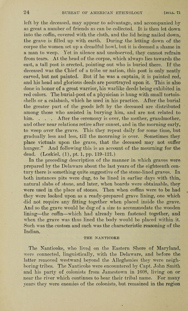 left by the deceased, may appear to advantage, and accompanied by as great a number of friends as can be collected. It is then let down into the coffin, covered with the cloth, and the lid being nailed down, the grave is filled up w7ith earth. During the letting down of the corpse the women set up a dreadful howl, but it is deemed a shame in a man to weep. Yet in silence and unobserved, they cannot refrain from tears. At the head of the corpse, which always lies towards the east, a tall post is erected, pointing out who is buried there. If the deceased was the Chief of a tribe or nation, this post is only neatly carved, but not painted. But if he was a captain, it is painted red, and his head and glorious deeds are pourtrayed upon it. This is also done in honor of a great warrior, his warlike deeds being exhibited in red colors. The burial-post of a physician is hung with small tortois- shells or a calabash, which he used in his practice. After the burial the greater part of the goods left bty the deceased are distributed among those who assisted in burying him, and are not related to him. . . . After the ceremony is over, the mother, grandmother, and other near relations retire after sunset, and in the morning early, to weep over the grave. This they repeat daily for some time, but gradually less and less, till the mourning is over. Sometimes they place victuals upon the grave, that the deceased may not suffer hunger.” And following this is an account of the mourning for the dead. (Loskiel, (1), pt. 1, pp. 119-121.) In the preceding description of the manner in which graves were prepared by the Delaware about the last years of the eighteenth cen¬ tury there is something quite suggestive of the stone-lined graves. In both instances pits were dug, to be lined in earlier days with thin, natural slabs of stone, and later, when boards were obtainable, they were used in the place of stones. Then when coffins were to be had they were looked upon as a ready-prepared grave lining, one which did not require any fitting together when placed inside the grave. And so the grave would be dug of a size to accommodate the wooden lining—the coffin—which had already been fastened together, and when the grave was thus lined the body would be placed within it. Such was the custom and such was the characteristic reasoning of the Indian. THE NANTICOKE The Nanticoke, who lived on the Eastern Shore of Maryland, were connected, linguistically, with the Delaware, and before the latter removed westward beyond the Alleghenies they were neigh¬ boring tribes. The Nanticoke were encountered by Capt. John Smith and his party of colonists from Jamestown in 1608, living on or near the river which continues to bear their tribal name. For many years they were enemies of the colonists, but remained in the region