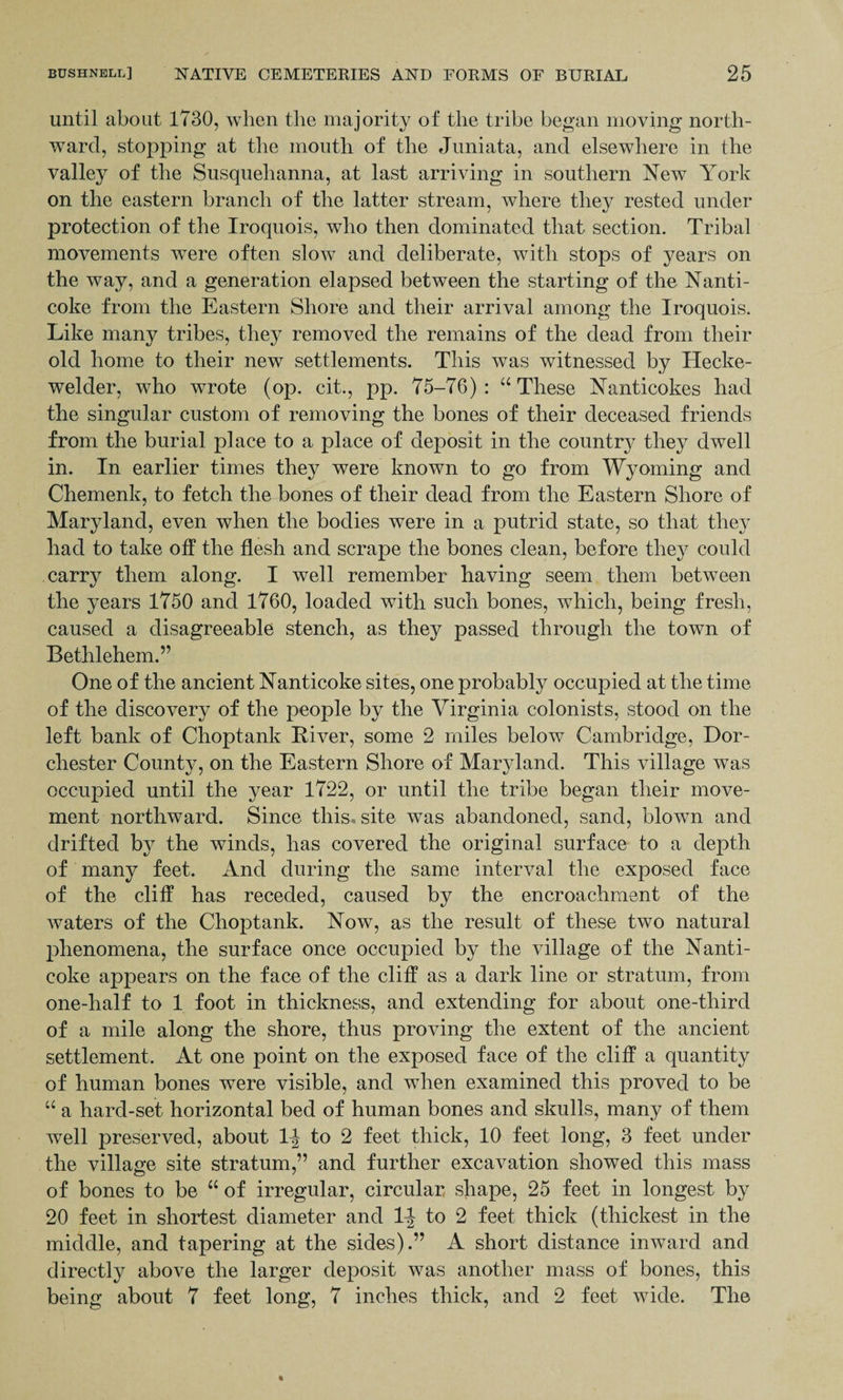 until about 1730, when the majority of the tribe began moving north¬ ward, stopping at the mouth of the Juniata, and elsewhere in the valley of the Susquehanna, at last arriving in southern New York on the eastern branch of the latter stream, where they rested under protection of the Iroquois, who then dominated that section. Tribal movements were often slow and deliberate, with stops of years on the way, and a generation elapsed between the starting of the Nanti- coke from the Eastern Shore and their arrival among the Iroquois. Like many tribes, they removed the remains of the dead from their old home to their new settlements. This was witnessed by Hecke- welder, who wrote (op. cit., pp. 75-76) : “ These Nanticokes had the singular custom of removing the bones of their deceased friends from the burial place to a place of deposit in the country they dwell in. In earlier times they were known to go from Wyoming and Chemenk, to fetch the bones of their dead from the Eastern Shore of Maryland, even when the bodies were in a putrid state, so that they had to take off the flesh and scrape the bones clean, before they could carry them along. I well remember having seem them between the years 1750 and 1760, loaded with such bones, which, being fresh, caused a disagreeable stench, as they passed through the town of Bethlehem.” One of the ancient Nanticoke sites, one probably occupied at the time of the discovery of the people by the Virginia colonists, stood on the left bank of Choptank River, some 2 miles below Cambridge, Dor¬ chester County, on the Eastern Shore of Maryland. This village was occupied until the year 1722, or until the tribe began their move¬ ment northward. Since this, site was abandoned, sand, blown and drifted by the winds, has covered the original surface to a depth of many feet. And during the same interval the exposed face of the cliff has receded, caused by the encroachment of the waters of the Choptank. Now, as the result of these two natural phenomena, the surface once occupied by the village of the Nanti¬ coke appears on the face of the cliff as a dark line or stratum, from one-half to 1 foot in thickness, and extending for about one-third of a mile along the shore, thus proving the extent of the ancient settlement. At one point on the exposed face of the cliff a quantity of human bones were visible, and when examined this proved to be “ a hard-set horizontal bed of human bones and skulls, many of them well preserved, about to 2 feet thick, 10 feet long, 3 feet under the village site stratum,” and further excavation showed this mass of bones to be “ of irregular, circular shape, 25 feet in longest by 20 feet in shortest diameter and 1J to 2 feet thick (thickest in the middle, and tapering at the sides).” A short distance inward and directly above the larger deposit was another mass of bones, this being about 7 feet long, 7 inches thick, and 2 feet wide. The