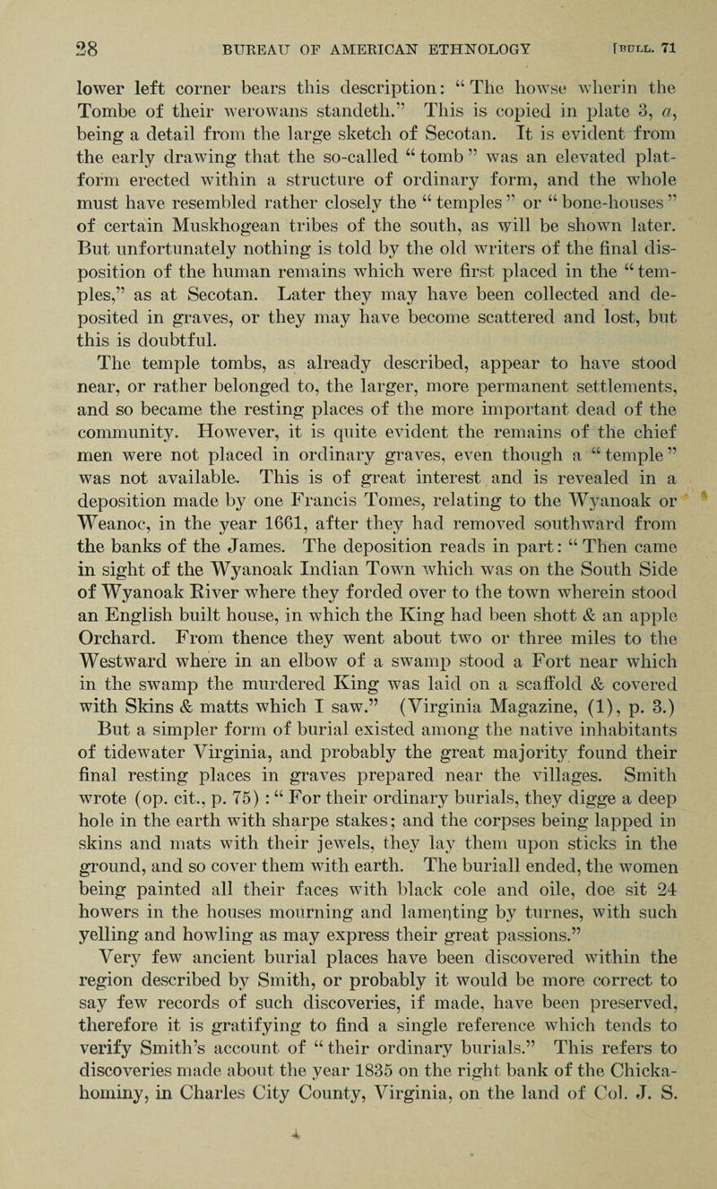 lower left corner bears this description: “The howse wherin the Tombe of their werowans standeth.” This is copied in plate 3, a> being a detail from the large sketch of Secotan. It is evident from the early drawing that the so-called “ tomb ” was an elevated plat¬ form erected within a structure of ordinary form, and the whole must have resembled rather closely the “ temples ” or “ bone-houses ” of certain Muskhogean tribes of the south, as will be shown later. But unfortunately nothing is told by the old writers of the final dis¬ position of the human remains which were first placed in the “ tem¬ ples,” as at Secotan. Later they may have been collected and de¬ posited in graves, or they may have become scattered and lost, but this is doubtful. The temple tombs, as already described, appear to have stood near, or rather belonged to, the larger, more permanent settlements, and so became the resting places of the more important dead of the community. However, it is quite evident the remains of the chief men were not placed in ordinary graves, even though a a temple ” was not available. This is of great interest and is revealed in a deposition made by one Francis Tomes, relating to the Wyanoak or Weanoc, in the year 1661, after they had removed southward from the banks of the James. The deposition reads in part: “ Then came in sight of the Wyanoak Indian Town which was on the South Side of Wyanoak River where they forded over to the town wherein stood an English built house, in which the King had been shott &amp; an apple Orchard. From thence they went about two or three miles to the Westward where in an elbow of a swamp stood a Fort near which in the swamp the murdered King was laid on a scaffold &amp; covered with Skins &amp; matts which I saw.” (Virginia Magazine, (1), p. 3.) But a simpler form of burial existed among the native inhabitants of tidewater Virginia, and probably the great majority found their final resting places in graves prepared near the villages. Smith wrote (op. cit., p. 75) : “ For their ordinary burials, they digge a deep hole in the earth with sharpe stakes; and the corpses being lapped in skins and mats with their jewels, they lay them upon sticks in the ground, and so cover them with earth. The buriall ended, the women being painted all their faces with black cole and oile, doe sit 24 howers in the houses mourning and lamenting by turnes, with such yelling and howling as may express their great passions.” Very few ancient burial places have been discovered within the region described by Smith, or probably it would be more correct to say few records of such discoveries, if made, have been preserved, therefore it is gratifying to find a single reference which tends to verify Smith’s account of “ their ordinary burials.” This refers to discoveries made about the year 1835 on the right bank of the Chicka- hominy, in Charles City County, Virginia, on the land of Col. J. S.