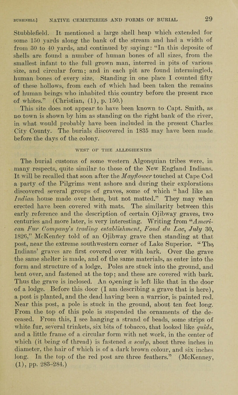 Stubblefield. It mentioned a large shell heap which extended for some 150 yards along the bank of the stream and had a width of from 30 to 40 yards, and continued by saying: “In this deposite of shells are found a number of human bones of all sizes, from the smallest infant to the full grown man, interred in pits of various size, and circular form; and in each pit are found intermingled, human bones of every size. Standing in one place I counted fifty of these hollows, from each of which had been taken the remains of human beings who inhabited this country before the present race of whites.” (Christian, (1), p. 150.) This site does not appear to have been known to Capt. Smith, as no town is shown by him as standing on the right bank of the river, in what would probably have been included in the present Charles City County. The burials discovered in 1835 may have been made before the days of the colony. WEST OF THE ALLEGHENIES The burial customs of some western Algonquian tribes were, in many respects, quite similar to those of the New England Indians. It will be recalled that soon after the Mayflower touched at Cape Cod a party of the Pilgrims went ashore and during their explorations discovered several groups of graves, some of which “ had like an Indian house made over them, but not matted.” They may when erected have been covered with mats. The similarity between this early reference and the description of certain Ojibway graves, two centuries and more later, is very interesting. Writing from “Ameri¬ can Fur Company'’s trading establishment, Fond du Lac, July 30, 1826,” McKenrtey told of an Ojibway grave then standing at that post, near the extreme southwestern corner of Lake Superior. “ The, Indians’ graves are first covered over with bark. Over the grave the same shelter is made, and of the same materials, as enter into the form and structure of a lodge. Poles are stuck into the ground, and bent over, and fastened at the top; and these are covered with bark. Thus the grave is inclosed. An opening is left like that in the door of a lodge. Before this door (I am describing a grave that is here), a post is planted, and the dead having been a warrior, is painted red. Near this post, a pole is stuck in the ground, about ten feet long. From the top of this pole is suspended the ornaments of the de¬ ceased. From this, I see hanging a strand of beads, some strips of white fur, several trinkets, six bits of tobacco, that looked like quids, and a little frame of a circular form with net work, in the center of which (it being of thread) is fastened a scalp, about three inches in diameter, the hair of which is of a dark brown colour, and six inches long. In the top of the red post are three feathers.” (McKenney, (1), pp. 283-284.)