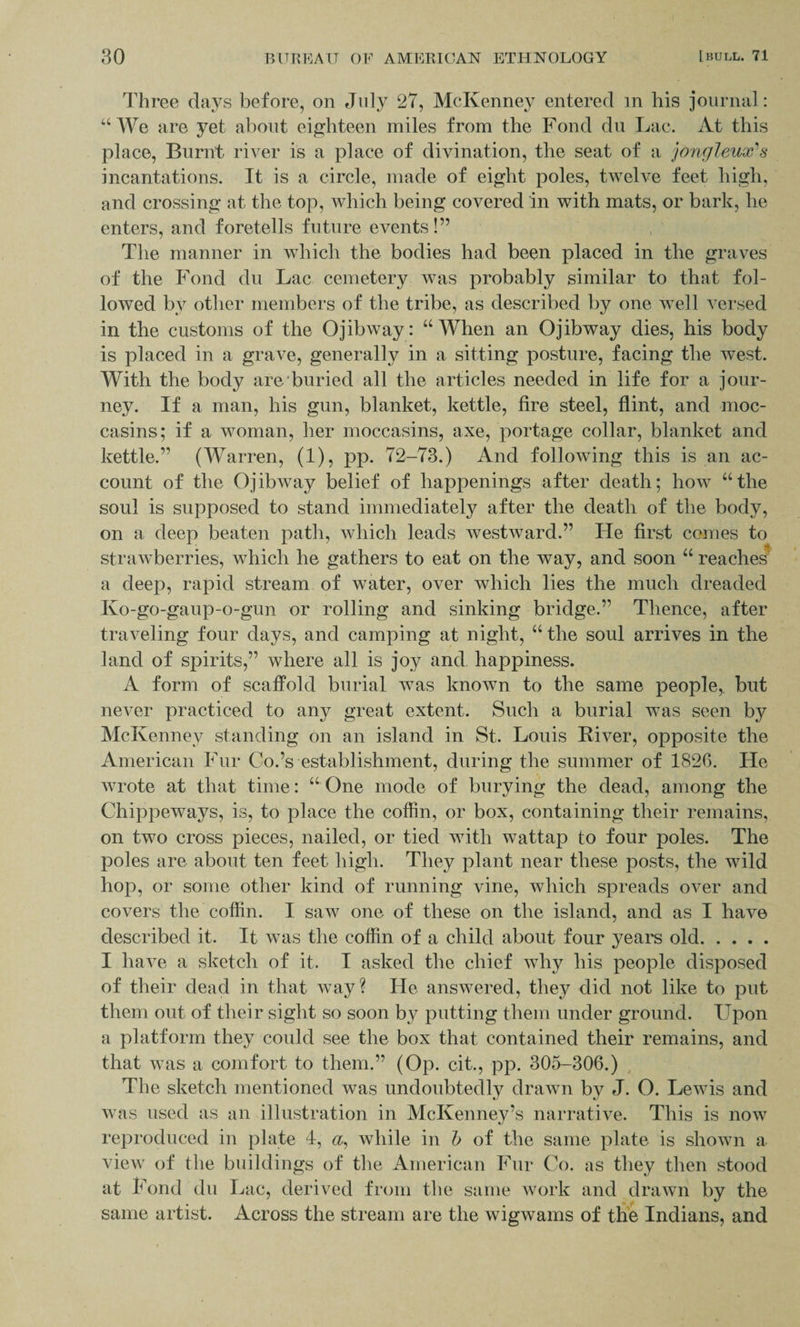 Three clays before, on July 27, McKenney entered m his journal: “We are yet about eighteen miles from the Fond du Lac. At this place, Burnt river is a place of divination, the seat of a jongleux's incantations. It is a circle, made of eight poles, twelve feet high, and crossing at the top, which being covered in with mats, or bark, he enters, and foretells future events!” The manner in which the bodies had been placed in the graves of the Fond du Lac cemetery was probably similar to that fol¬ lowed by other members of the tribe, as described by one well versed in the customs of the Ojibway: “ When an Ojibway dies, his body is placed in a grave, generally in a sitting posture, facing the west. With the body are buried all the articles needed in life for a jour¬ ney. If a man, his gun, blanket, kettle, fire steel, flint, and moc¬ casins; if a woman, her moccasins, axe, portage collar, blanket and kettle.” (Warren, (1), pp. 72-73.) And following this is an ac¬ count of the Ojibway belief of happenings after death; how “the soul is supposed to stand immediately after the death of the body, on a deep beaten path, which leads westward.” He first comes to strawberries, which he gathers to eat on the way, and soon “ reaches a deep, rapid stream of water, over which lies the much dreaded Ko-go-gaup-o-gun or rolling and sinking bridge.” Thence, after traveling four days, and camping at night, “ the soul arrives in the land of spirits,” where all is joy and happiness. A form of scaffold burial was known to the same people,, but never practiced to any great extent. Such a burial was seen by McKenney standing on an island in St. Louis River, opposite the American Fur Co.’s establishment, during the summer of 1826. He wrote at that time: “One mode of burying the dead, among the Chippeways, is, to place the coffin, or box, containing their remains, on two cross pieces, nailed, or tied with wattap to four poles. The poles are about ten feet high. They plant near these posts, the wild hop, or some other kind of running vine, which spreads over and covers the coffin. I saw one of these on the island, and as I have described it. It was the coffin of a child about four years old. I have a sketch of it. I asked the chief why his people disposed of their dead in that way? He answered, they did not like to put them out of their sight so soon by putting them under ground. Upon a platform they could see the box that contained their remains, and that was a comfort to them.” (Op. cit., pp. 305-306.) The sketch mentioned was undoubtedly drawn by J. O. Lewis and was used as an illustration in McKenney’s narrative. This is now reproduced in plate 4, a, while in b of the same plate is shown a view of the buildings of the American Fur Co. as they then stood at Fond du Lac, derived from the same work and drawn by the same artist. Across the stream are the wigwams of the Indians, and