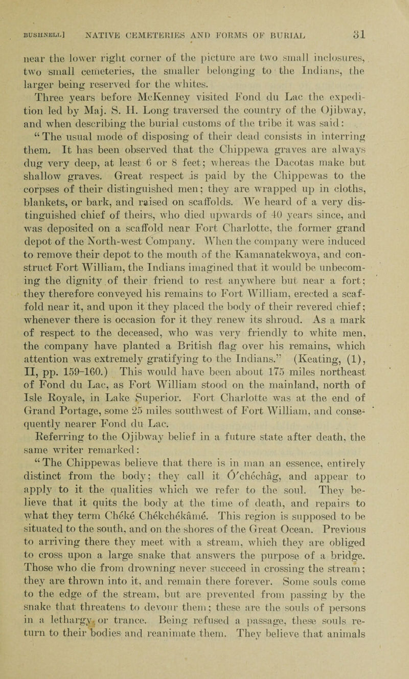 near the lower right corner of the picture are two small inclosures, two small cemeteries, the smaller belonging to the Indians, the larger being reserved for the whites. Three years before McKenney visited Fond du Lac the expedi¬ tion led by Maj. S. H. Long traversed the country of the Ojibway, and when describing the burial customs of the tribe it was said: “The usual mode of disposing of their dead consists in interring them. It has been observed that the Chippewa graves are always dug very deep, at least 0 or 8 feet; whereas the Dacotas make but shallow graves. Great respect is paid by the Chippewas to the corpses of their distinguished men; they are wrapped up in cloths, blankets, or bark, and raised on scaffolds. We heard of a very dis¬ tinguished chief of theirs, who died upwards of 40 years since, and was deposited on a scaffold near Fort Charlotte, the former grand depot of the North-west Company. When the company were induced to remove their depot to the mouth of the Kamanatekwoya, and con¬ struct Fort William, the Indians imagined that it would be unbecom¬ ing the dignity.of their friend to rest anywhere but near a fort; they therefore conveyed his remains to Fort William, erected a scaf¬ fold near it, and upon it they placed the body of their revered chief; whenever there is occasion for it they renew its shroud. As a mark of respect to the deceased, who was very friendly to white men, the company have planted a British flag over his remains, which attention was extremely gratifying to the Indians.” (Keating, (1), II, pp. 159-160.) This would have been about 175 miles northeast of Fond du Lac, as Fort William stood on the mainland, north of Isle Royale, in Lake Superior. Fort Charlotte was at the end of Grand Portage, some 25 miles southwest of Fort William, and conse¬ quently nearer Fond du Lac. Referring to the Ojibway belief in a future state after death, the same writer remarked: “ The Chippewas believe that there is in man an essence, entirely distinct from the body; they call it O'chechag, and appear to apply to it the qualities which we refer to the soul. They be¬ lieve that it quits the body at the time of death, and repairs to what they term Cheke Chekehekame. This region is supposed to be situated to the south, and on the shores of the Great Ocean. Previous to arriving there they meet with a stream, which they are obliged to cross upon a large snake that answers the purpose of a bridge. Those who die from drowning never succeed in crossing the stream; they are thrown into it, and remain there forever. Some souls come to the edge of the stream, but are prevented from passing by the snake that threatens to devour them; these are the souls of persons in a lethargy, or trance. Being refused a passage, these souls re¬ turn to their bodies and reanimate them. They believe that animals