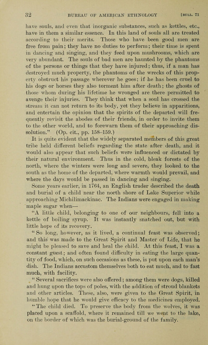 have souls, and even that inorganic substances, sueli as kettles, etc., have in them a similar essence. In this land of souls all are treated according to their merits. Those who have been good men are free from pain; they have no duties to perform; their time is spent in dancing and singing, and they feed upon mushrooms, which are very abundant. The souls of bad men are haunted by the phantoms of the persons or things that they have injured; thus, if a man has destroyed much property, the phantoms of the wrecks of this prop¬ erty obstruct his passage wherever he goes; if he has been cruel to his dogs or horses they also torment him after death; the ghosts of those whom during his lifetime he wronged are there permitted to avenge their injuries. They think that when a soul has crossed the stream it can not return to its body, yet they believe in apparitions, and entertain the opinion that the spirits of the departed will fre¬ quently revisit the abodes of their friends, in order to invite them to the other world, and to forewarn them of their approaching dis¬ solution.” (Op. cit., pp. 158-159.) It is quite evident that the widely separated members of this great tribe held different beliefs regarding the state after death, and it would also appear that such beliefs were influenced or dictated by their natural environment. Thus in the cold, bleak forests of the north, where the winters were long and severe, they looked to the south as the home of the departed, where warmth would prevail, and where the days would be passed in dancing and singing. Some years earlier, in 1764, an English trader described the death and burial of a child near the north shore of Lake Superior while approaching Michilimackinac. The Indians were engaged in making maple sugar when— UA little child, belonging to one of our neighbours, fell into a kettle of boiling syrup. It was instantly snatched out, but with little hope of its recovery. “ So long, however, as it lived, a continual feast was observed; and this was made to the Great Spirit and Master of Life, that he might be pleased to save and heal the child. At this feast, I was a constant guest; and often found difficulty in eating the large quan¬ tity of food, which, on such occasions as these, is put upon each man’s dish. The Indians accustom themselves both to eat much, and to fast much, with facility. “ Several sacrifices were also offered; among them were dogs, killed and hung upon the tops of poles, with the addition of stroud blankets and other articles. These, also, were given to the Great Spirit, in humble hope that he would give efficacy to the medicines employed. a The child died. To preserve the body from the wolves, it was placed upon a scaffold, where it remained till we went to the lake, on the border of which was the burial-ground of the family.