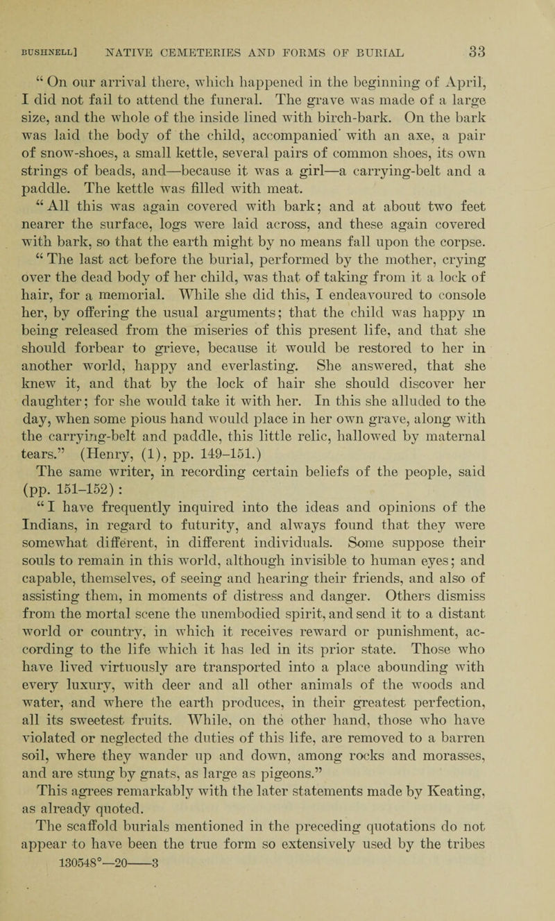 “ On our arrival there, which happened in the beginning of April, I did not fail to attend the funeral. The grave was made of a large size, and the whole of the inside lined with birch-bark. On the bark was laid the body of the child, accompanied’ with an axe, a pair of snow-shoes, a small kettle, several pairs of common shoes, its own strings of beads, and—because it was a girl—a carrying-belt and a paddle. The kettle was filled with meat. “All this was again covered with bark; and at about two feet nearer the surface, logs were laid across, and these again covered with bark, so that the earth might by no means fall upon the corpse. “ The last act before the burial, performed by the mother, crying over the dead body of her child, was that of taking from it a lock of hair, for a memorial. While she did this, I endeavoured to console her, by offering the usual arguments; that the child was happy m being released from the miseries of this present life, and that she should forbear to grieve, because it would be restored to her in another world, happy and everlasting. She answered, that she knew it, and that by the lock of hair she should discover her daughter; for she would take it with her. In this she alluded to the day, when some pious hand would place in her own grave, along with the carrying-belt and paddle, this little relic, hallowed by maternal tears.” (Henry, (1), pp. 149-151.) The same writer, in recording certain beliefs of the people, said (pp. 151-152) : u I have frequently inquired into the ideas and opinions of the Indians, in regard to futurity, and always found that they were somewhat different, in different individuals. Some suppose their souls to remain in this world, although invisible to human eyes; and capable, themselves, of seeing and hearing their friends, and also of assisting them, in moments of distress and danger. Others dismiss from the mortal scene the unembodied spirit, and send it to a distant world or country, in which it receives reward or punishment, ac¬ cording to the life which it has led in its prior state. Those who have lived virtuously are transported into a place abounding with every luxury, with deer and all other animals of the woods and water, and where the earth produces, in their greatest perfection, all its sweetest fruits. While, on the other hand, those who have violated or neglected the duties of this life, are removed to a barren soil, where they wander up and down, among rocks and morasses, and are stung by gnats, as large as pigeons.” This agrees remarkably with the later statements made by Keating, as already quoted. The scaffold burials mentioned in the preceding quotations do not appear to have been the true form so extensively used by the tribes 130548°—20-3