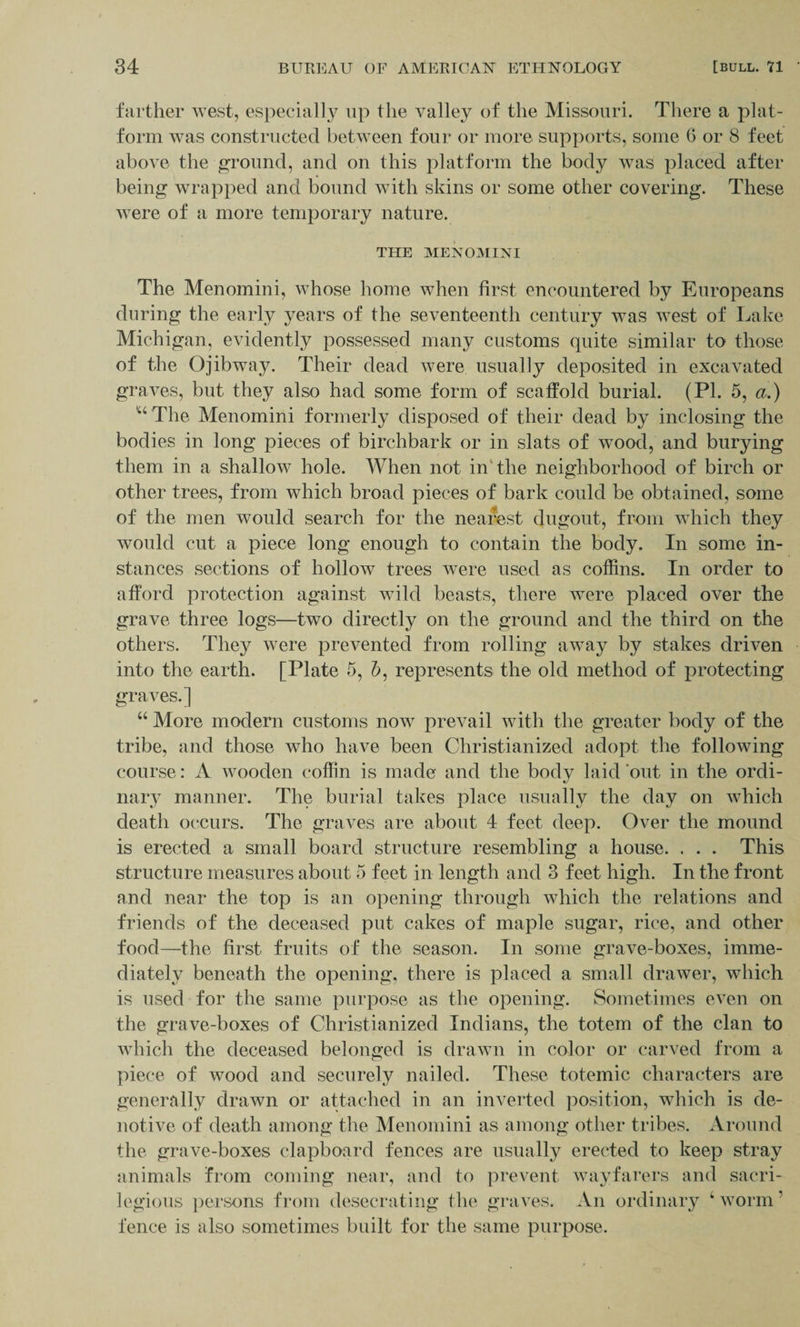 farther west, especially up the valley of the Missouri. There a plat¬ form was constructed between four or more supports, some 6 or 8 feet above the ground, and on this platform the body was placed after being wrapped and bound with skins or some other covering. These were of a more temporary nature. THE MENOMINI The Menomini, whose home when first encountered by Europeans during the early years of the seventeenth century was west of Lake Michigan, evidently possessed many customs quite similar to those of the Ojibway. Their dead were usually deposited in excavated graves, but they also had some form of scaffold burial. (PI. 5, a.) u The Menomini formerly disposed of their dead by inclosing the bodies in long pieces of birchbark or in slats of wood, and burying them in a shallow hole. When not in the neighborhood of birch or other trees, from which broad pieces of bark could be obtained, some of the men would search for the nearest dugout, from which they would cut a piece long enough to contain the body. In some in¬ stances sections of hollow trees were used as coffins. In order to afford protection against wild beasts, there were placed over the grave three logs—two directly on the ground and the third on the others. They were prevented from rolling away by stakes driven into the earth. [Plate 5, 6, represents the old method of protecting graves.] “ More modern customs now prevail with the greater body of the tribe, and those who have been Christianized adopt the following course: A wooden coffin is made and the body laid out in the ordi¬ nary manner. The burial takes place usually the day on which death occurs. The graves are about 4 feet deep. Over the mound is erected a small board structure resembling a house. . . . This structure measures about 5 feet in length and 3 feet high. In the front and near the top is an opening through which the relations and friends of the deceased put cakes of maple sugar, rice, and other food—the first fruits of the season. In some grave-boxes, imme¬ diately beneath the opening, there is placed a small drawer, which is used for the same purpose as the opening. Sometimes even on the grave-boxes of Christianized Indians, the totem of the clan to which the deceased belonged is drawn in color or carved from a piece of wood and securely nailed. These totemic characters are generally drawn or attached in an inverted position, which is de- notive of death among the Menomini as among other tribes. Around the grave-boxes clapboard fences are usually erected to keep stray animals from coming near, and to prevent wayfarers and sacri¬ legious persons from desecrating the graves. An ordinary 4 worm 1 fence is also sometimes built for the same purpose.
