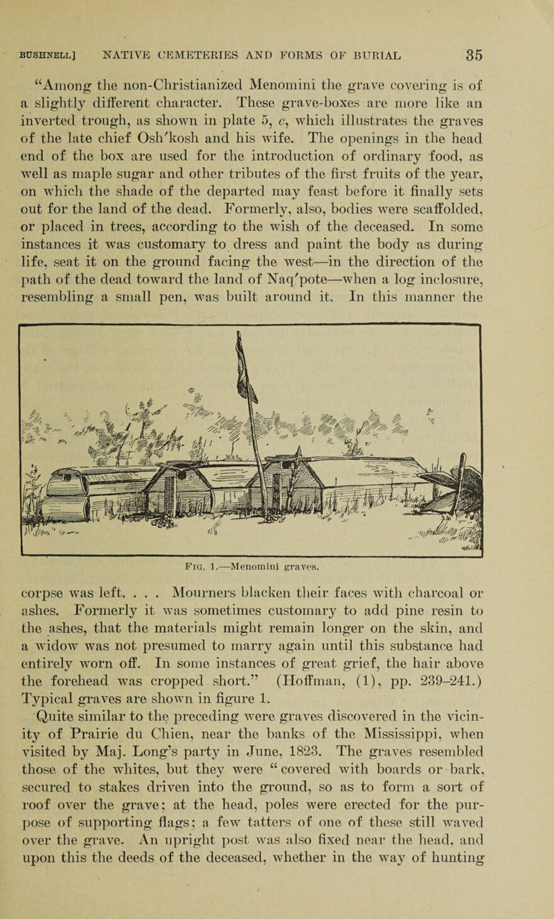 “Among the non-Christianized Menomini the grave covering is of a slightly different character. These grave-boxes are more like an inverted trough, as shown in plate 5, c, which illustrates the graves of the late chief Osh'kosh and his wife. The openings in the head end of the box are used for the introduction of ordinary food, as well as maple sugar and other tributes of the first fruits of the year, on which the shade of the departed may feast before it finally sets out for the land of the dead. Formerly, also, bodies were scaffolded, or placed in trees, according to the wish of the deceased. In some instances it was customary to dress and paint the body as during life, seat it on the ground facing the west—in the direction of the path of the dead toward the land of Naq'pote—when a log inclo^ure, resembling a small pen, was built around it. In this manner the Fig. 1.—Menomini graves. corpse was left. . . . Mourners blacken their faces with charcoal or ashes. Formerly it was sometimes customary to add pine resin to the ashes, that the materials might remain longer on the skin, and a widow was not presumed to marry again until this substance had entirely worn off. In some instances of great grief, the hair above the forehead was cropped short.” (Hoffman, (1), pp. 239-241.) Typical graves are shown in figure 1. Quite similar to the preceding were graves discovered in the vicin¬ ity of Prairie du Chien, near the banks of the Mississippi, when visited by Maj. Long’s party in June, 1823. The graves resembled those of the whites, but they were “ covered with boards or bark, secured to stakes driven into the ground, so as to form a sort of roof over the grave; at the head, poles were erected for the pur¬ pose of supporting flags; a few tatters of one of these still waved over the grave. An upright post was also fixed near the head, and upon this the deeds of the deceased, whether in the way of hunting