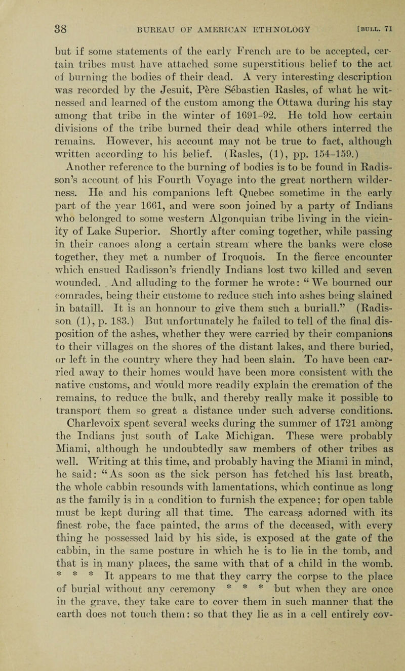 but if some statements of the early French are to be accepted, cer¬ tain tribes must have attached some superstitious belief to the act of burning the bodies of their dead. A very interesting description was recorded by the Jesuit, Pere Sebastien Rasies, of what he wit¬ nessed and learned of the custom among the Ottawa during his stay among that tribe in the winter of 1691-92. He told how certain divisions of the tribe burned their dead while others interred the remains. However, his account may not be true to fact, although written according to his belief. (Rasies, (1), pp. 154-159.) Another reference to the burning of bodies is to be found in Radis- son’s account of his Fourth Voyage into the great northern wilder¬ ness. He and his companions left Quebec sometime in the early part of the year 1661, and were soon joined by a party of Indians who belonged to some western Algonquian tribe living in the vicin¬ ity of Lake Superior. Shortly after coming together, while passing in their canoes along a certain stream where the banks were close together, they met a number of Iroquois. In the fierce encounter which ensued Radisson’s friendly Indians lost two killed and seven wounded* . And alluding to the former he wrote: “We bourned our comrades, being their custome to reduce such into ashes being slained in bataill. It is an honnour to give them such a buriall.” (Radis- son (1), p. 183.) But unfortunately he failed to tell of the final dis¬ position of the ashes, whether they were carried by their companions to their villages on the shores of the distant lakes, and there buried, or left in the country where they had been slain. To have been car¬ ried away to their homes would have been more consistent with the native customs, and would more readily explain the cremation of the remains, to reduce the bulk, and thereby really make it possible to transport them so great a distance under such adverse conditions. Charlevoix spent several weeks during the summer of 1721 among the Indians just south of Lake Michigan. These were probably Miami, although he undoubtedly saw members of other tribes as well. Writing at this time, and probably having the Miami in mind, he said: “As soon as the sick person has fetched his last breath, the whole cabbin resounds with lamentations, which continue as long as the family is in a condition to furnish the expence; for open table must be kept during all that time. The carcass adorned with its finest robe, the face painted, the arms of the deceased, with every thing he possessed laid by his side, is exposed at the gate of the cabbin, in the same posture in which he is to lie in the tomb, and that is in many places, the same with that of a child in the womb. * * * It appears to me that they carry the corpse to the place of burial without anv ceremony * * * but when they are once in the grave, they take care to cover them in such manner that the earth does not touch them: so that they lie as in a cell entirely cov-