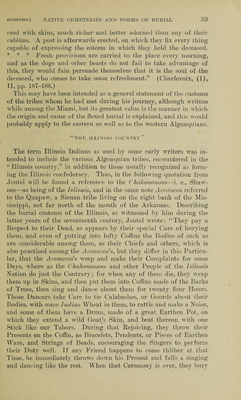 ered with skins, much richer and better adorned than any of their cabbins. A post is afterwards erected, on which they fix every thing capable of expressing the esteem in which they held the deceased. * * * Fresh provisions are carried to the place every morning, and as the dogs and other beasts do not fail to take advantage of this, they would fain persuade themselves that it is the soul of the deceased, who comes to take some refreshment.” (Charlevoix, (1), II, pp. 187-188.) This may have been intended as a general statement of the customs of the tribes whom he had met during his journey, although written while among the Miami, but its greatest value is the manner in which the origin and cause of the flexed burial is explained, and this would probably apply to the eastern as well as to the western Algonquians. “ THE ILLINOIS COUNTRY ” The term Illinois Indians as used by some early writers was in¬ tended to include the various Algonquian tribes, encountered in the “ Illinois country,” in addition to those usually recognized as form¬ ing the Illinois confederacy. Thus, in the following quotation from floutel will be found a reference to the Chahouanous—i. e., Shaw¬ nee—as being of the Islinois, and in the same note Accancea referred to the Quapaw, a Siouan tribe living on the right bank of the Mis¬ sissippi, not far north of the mouth of the Arkansas. Describing the burial customs of the Illinois, as witnessed by him during the latter years of the seventeenth century, Joutel wrote: “ They pay a Respect to their Dead, as appears by their special Care of burying them, and even of putting into lofty Coffins the Bodies of such as are considerable among them, as their Chiefs and others, which is also practised among the Accancea? s, but they differ in this Particu¬ lar, that the Ac came e a? s weep and make their Complaints for some Days, where as the Ohahouanous and other People of the Islinois Nation do just the Contrary; for when any of them die, they wrap them up in Skins, and then put them into Coffins made of the Barks of Trees, then sing and dance about them for twenty four Hours. Those Dancers take Care to tie Calabashes, or Gourds about their Bodies, with some Indian Wheat in them, to rattle and make a Noise, and some of them have a Drum, made of a great Earthen Pot, on which they extend a wild Goat’s Skin, and beat thereon with one Stick like our Tabors. During that Rejoicing, they throw their Presents on the Coffin, as Bracelets, Pendents, or Pieces of Earthen Ware, and Strings of Beads, encouraging the Singers to perform their Duty well. If any Friend happens to come thither at that Time, he immediately throws down his Present and falls a singing and dancing like the rest. When that Ceremony is over, they bury