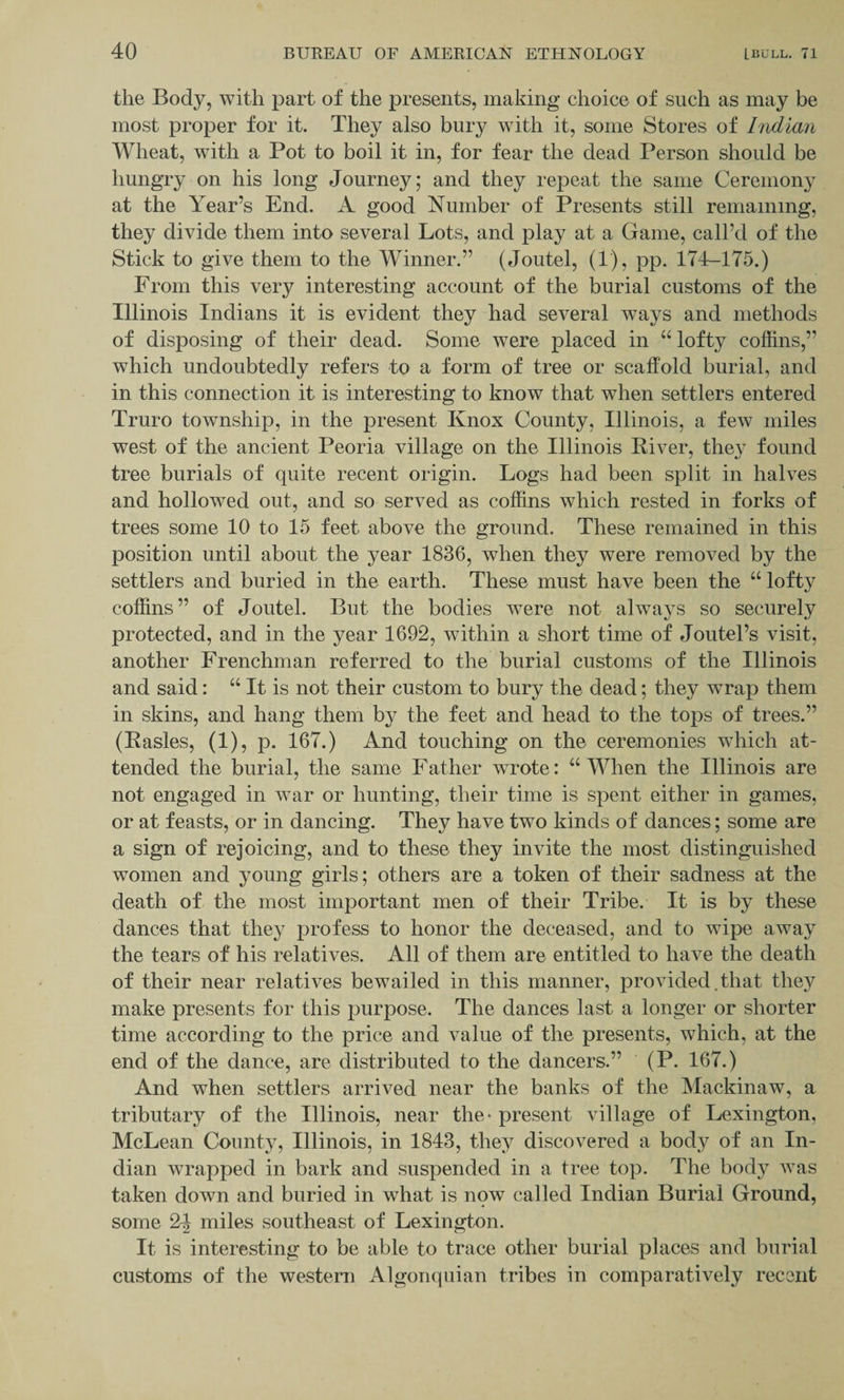 the Body, with part of the presents, making choice of such as may be most proper for it. They also bury with it, some Stores of Indian Wheat, with a Pot to boil it in, for fear the dead Person should be hungry on his long Journey; and they repeat the same Ceremony at the Year’s End. A good Number of Presents still remaining, they divide them into several Lots, and play at a Game, call’d of the Stick to give them to the Winner.” (Joutel, (1), pp. 174-175.) From this very interesting account of the burial customs of the Illinois Indians it is evident they had several ways and methods of disposing of their dead. Some were placed in “ lofty coffins,” which undoubtedly refers to a form of tree or scaffold burial, and in this connection it is interesting to know that when settlers entered Truro township, in the present Knox County, Illinois, a few miles west of the ancient Peoria village on the Illinois River, they found tree burials of quite recent origin. Logs had been split in halves and hollowed out, and so served as coffins which rested in forks of trees some 10 to 15 feet above the ground. These remained in this position until about the year 1836, when they were removed by the settlers and buried in the earth. These must have been the “ lofty coffins” of Joutel. But the bodies were not always so securely protected, and in the year 1692, within a short time of Joutel’s visit, another Frenchman referred to the burial customs of the Illinois and said: “ It is not their custom to bury the dead; they wrap them in skins, and hang them by the feet and head to the tops of trees.” (Rasies, (1), p. 167.) And touching on the ceremonies which at¬ tended the burial, the same Father wrote: “ When the Illinois are not engaged in war or hunting, their time is spent either in games, or at feasts, or in dancing. They have two kinds of dances ; some are a sign of rejoicing, and to these they invite the most distinguished women and young girls; others are a token of their sadness at the death of the most important men of their Tribe. It is by these dances that they profess to honor the deceased, and to wipe away the tears of his relatives. All of them are entitled to have the death of their near relatives bewailed in this manner, provided.that they make presents for this purpose. The dances last a longer or shorter time according to the price and value of the presents, which, at the end of the dance, are distributed to the dancers.” (P. 167.) And when settlers arrived near the banks of the Mackinaw, a tributary of the Illinois, near the- present village of Lexington, McLean County, Illinois, in 1843, they discovered a body of an In¬ dian wrapped in bark and suspended in a tree top. The body was taken down and buried in what is now called Indian Burial Ground, some 2^ miles southeast of Lexington. It is interesting to be able to trace other burial places and burial customs of the western Algonquian tribes in comparatively recent