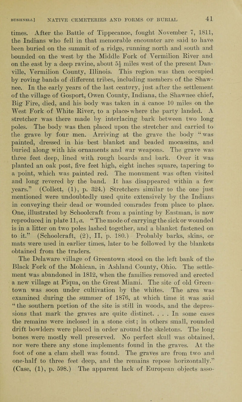 times. After the Battle of Tippecanoe, fought November T, 1811, the Indians who fell in that memorable encounter are said to have been buried on the summit of a ridge, running north and south and bounded on the west by the Middle Fork of Vermilion Fiver and on the east by a deep ravine, about 5-J miles west of the present Dan¬ ville, Vermilion County, Illinois. This region was then occupied by roving bands of different tribes, including members of the Shaw¬ nee. In the early years of the last century, just after the settlement of the village of Gosport, Owen County, Indiana, the Shawnee chief, Big Fire, died, and his body was taken in a canoe 10 miles on the West Fork of White River, to a place* where the party landed. A stretcher was there made by interlacing bark between two long poles. The body was then placed upon the stretcher and carried to the grave by four men. Arriving at the grave the body “ was painted, dressed in his best blanket and beaded mocassins, and buried along with his ornaments and war weapons. The grave was three feet deep, lined with rough boards and bark. Over it was planted an oak post, five feet high, eight inches square, tapering to a point, which was painted red. The monument was often visited and long revered by the band. It has disappeared within a few years.” (Collett, (1), p. 324.) Stretchers similar to the one just mentioned were undoubtedly used quite extensively by the Indians in conveying their dead or wounded comrades from place to place. One, illustrated by Schoolcraft from a painting by Eastman, is now reproduced in plate 11, a. “ The mode of carrying the sick or wounded is in a litter on two poles lashed together, and a blanket fastened on to it.” (Schoolcraft, (2), II, p. 180.) Probably barks, skins, or mats were used in earlier times, later to be followed by the blankets obtained from the traders. The Delaware village of Greentown stood on the left bank of the Black Fork of the Mohican, in Ashland County, Ohio. The settle¬ ment was abandoned in 1812, when the families removed and erected a new village at Piqua, on the Great Miami. The site of old Green- town was soon under cultivation by the whites. The area was examined during the summer of 1876, at which time it was said “ the southern portion of the site is still in woods, and the depres¬ sions that mark the graves are quite distinct. ... In some cases the remains were inclosed in a stone cist; in others small, rounded drift bowlders were placed in order around the skeletons. The long- bones were mostly well preserved. No perfect skull was obtained, nor were there any stone implements found in the graves. At the foot of one a clam shell was found. The graves are from two and one-half to three feet deep, and the remains repose horizontally.” (Case, (1), p. 598.) The apparent lack of European objects asso-
