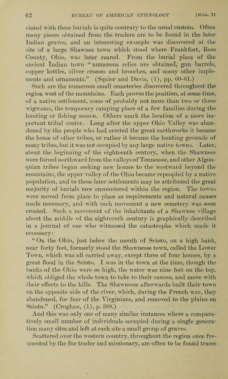 eiated with these burials is quite contrary to the usual custom. Often many pieces obtained from the traders are to be found in the later Indian graves, and an interesting example was discovered at the site of a large Shawnee town which stood where Frankfort, Ross County, Ohio, was later reared. From the burial place of the ancient Indian town u numerous relics are obtained, gun barrels, copper kettles, silver crosses and brooches, and many other imple¬ ments and ornaments.” (Squier and Davis, (1), pp. 6(1-61.) Such are the numerous small cemeteries discovered throughout the region west of the mountains. Each proves the position, at some time, of a native settlement, some of probably not more than two or three wigwams, the temporary camping place of a few families during the hunting or fishing season. Others mark the location of a more im¬ portant tribal center. Long after the upper Ohio Valley was aban¬ doned by the people who had erected the great earthworks it became the home of other tribes, or rather it became the hunting grounds of many tribes, but it was not occupied by any large native towns. Later, about the beginning of the eighteenth century, when the Shawnees were forced northward from the valleys of Tennessee, and other Algon- quian tribes began seeking new homes to the westward beyond the mountains, the upper valley of the Ohio became repeopled by a native population, and to these later settlements may be attributed the great majority of burials now encountered within the region. The towns were moved from place to place as requirements” and natural causes made necessary, and with each movement a new cemetery was soon created. Such a movement of the inhabitants of a Shawnee village about the middle of the eighteenth century is graphically described in a journal of one who witnessed the catastrophe which made it necessary: “ On the Ohio, just below the mouth of Scioto, on a high bank, near forty feet, formerly stood the Shawnesse town, called the Lower Town, which was all carried away, except three of four houses, by a great flood in the Scioto. I was in the town at the time, though the banks of the Ohio were so high, the water was nine feet on the top, which obliged the whole town to take to their canoes, and move with their effects to the hills. The Shawnesse afterwards built their town on the opposite side of the river, which, during the French war, they abandoned, for fear of the Virginians, and removed to the plains on Scioto.” (Croghan, (1), p. 368.) And this was only one of many similar instances where a compara¬ tively small number of individuals occupied during a single genera¬ tion many sites and left at each site a small group of graves. Scattered over the western country, throughout the region once fre¬ quented by the fur trader and missionary, are often to be found traces