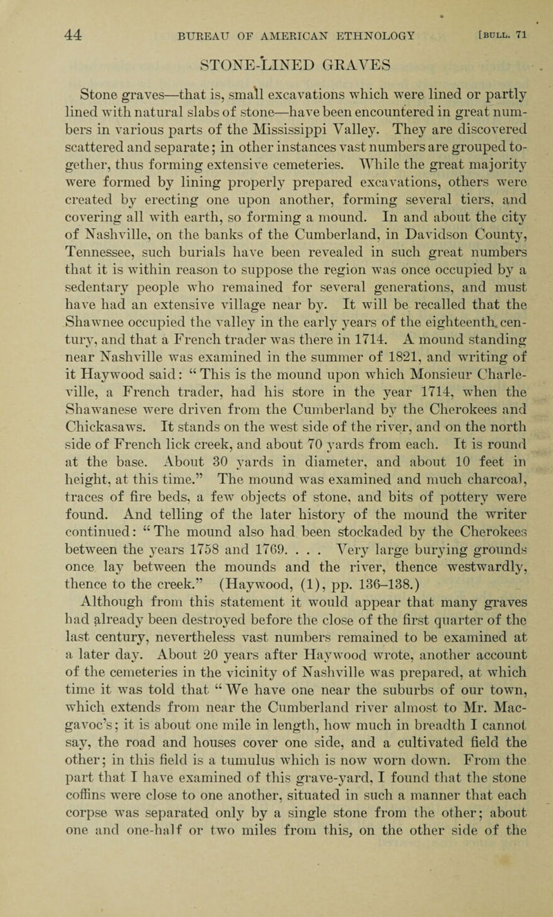 STONE-LINED GEAYES Stone graves—that is, small excavations which were lined or partly lined with natural slabs of stone—have been encountered in great num¬ bers in various parts of the Mississippi Valley. They are discovered scattered and separate; in other instances vast numbers are grouped to¬ gether, thus forming extensive cemeteries. While the great majority were formed by lining properly prepared excavations, others were created by erecting one upon another, forming several tiers, and covering all with earth, so forming a mound. In and about the city of Nashville, on the banks of the Cumberland, in Davidson County, Tennessee, such burials have been revealed in such great numbers that it is within reason to suppose the region was once occupied by a sedentary people who remained for several generations, and must have had an extensive village near by. It will be recalled that the Shawnee occupied the valley in the early years of the eighteenth, cen¬ tury, and that a French trader was there in 1714. A mound standing near Nashville was examined in the summer of 1821, and writing of it Haywood said: “ This is the mound upon which Monsieur Charle- ville, a French trader, had his store in the year 1714, when the Shawanese were driven from the Cumberland bv the Cherokees and %j Chickasaws. It stands on the west side of the river, and on the north side of French lick creek, and about 70 yards from each. It is round at the base. About 30 yards in diameter, and about 10 feet in height, at this time.” The mound was examined and much charcoal, traces of fire beds, a few objects of stone, and bits of pottery were found. And telling of the later history of the mound the writer continued: “ The mound also had been stockaded by the Cherokees between the years 1758 and 1769. . . . Very large burying grounds once lay between the mounds and the river, thence westwardly, thence to the creek.” (Haywood, (1), pp. 136-138.) Although from this statement it would appear that many graves had already been destroyed before the close of the first quarter of the last century, nevertheless vast numbers remained to be examined at a later day. About 20 years after Haywood wrote, another account of the cemeteries in the vicinity of Nashville was prepared, at which time it was told that “We have one near the suburbs of our town, which extends from near the Cumberland river almost to Mr. Mac- gavoc’s; it is about one mile in length, how much in breadth I cannot say, the road and houses cover one side, and a cultivated field the other; in this field is a tumulus which is now worn down. From the part that I have examined of this grave-yard, I found that the stone coffins were close to one another, situated in such a manner that each corpse was separated only by a single stone from the other; about one and one-hnlf or two miles from this, on the other side of the