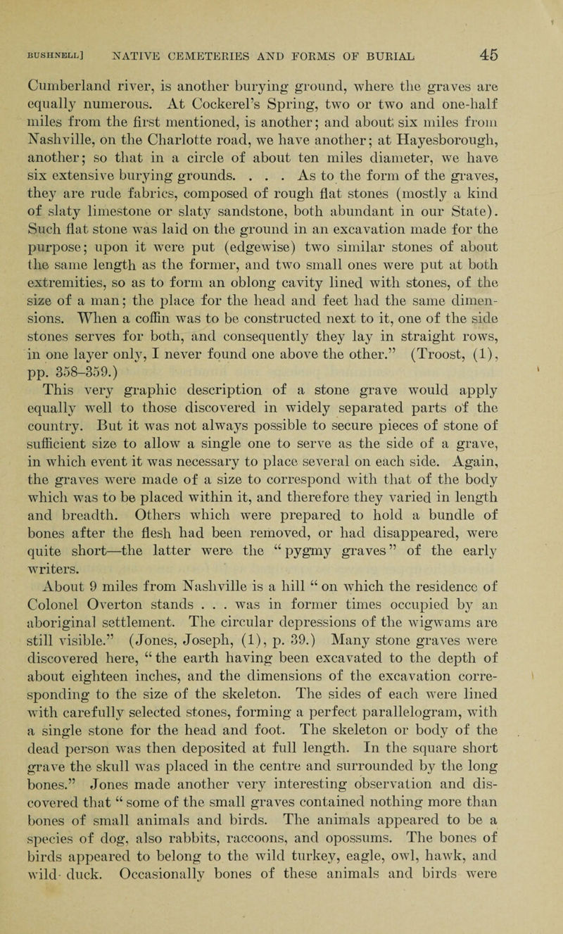 Cumberland river, is another burying ground, where the graves are equally numerous. At Cockerel’s Spring, two or two and one-half miles from the first mentioned, is another; and about; six miles from Nashville, on the Charlotte road, we have another; at Hayesborougli, another; so that in a circle of about ten miles diameter, we have six extensive burying grounds. . . . As to the form of the graves, they are rude fabrics, composed of rough flat stones (mostly a kind of slaty limestone or slaty sandstone, both abundant in our State). Such flat stone was laid on the ground in an excavation made for the purpose; upon it were put (edgewise) two similar stones of about the same length as the former, and two small ones were put at both extremities, so as to form an oblong cavity lined with stones, of the size of a man; the place for the head and feet had the same dimen¬ sions. When a coffin was to be constructed next to it, one of the side stones serves for both, and consequently they lay in straight rows, in one layer only, I never found one above the other.” (Troost, (1), pp. 358-359.) This very graphic description of a stone grave would apply equally well to those discovered in widely separated parts of the country. But it was not always possible to secure pieces of stone of sufficient size to allow a single one to serve as the side of a grave, in which event it was necessary to place several on each side. Again, the graves were made of a size to correspond with that of the body which was to be placed within it, and therefore they varied in length and breadth. Others which were prepared to hold a bundle of bones after the flesh had been removed, or had disappeared, were quite short—the latter were the “ pygmy graves ” of the early writers. About 9 miles from Nashville is a hill “ on which the residence of Colonel Overton stands . . . was in former times occupied by an aboriginal settlement. The circular depressions of the wigwams are still visible.” (Jones, Joseph, (1), p. 39.) Many stone graves were discovered here, “ the earth having been excavated to the depth of about eighteen inches, and the dimensions of the excavation corre¬ sponding to the size of the skeleton. The sides of each were lined with carefully selected stones, forming a perfect parallelogram, with a single stone for the head and foot. The skeleton or body of the dead person was then deposited at full length. In the square short grave the skull was placed in the centre and surrounded by the long bones.” Jones made another very interesting observation and dis¬ covered that “ some of the small graves contained nothing more than bones of small animals and birds. The animals appeared to be a species of dog, also rabbits, raccoons, and opossums. The bones of birds appeared to belong to the wild turkey, eagle, owl, hawk, and wild- duck. Occasionally bones of these animals and birds were