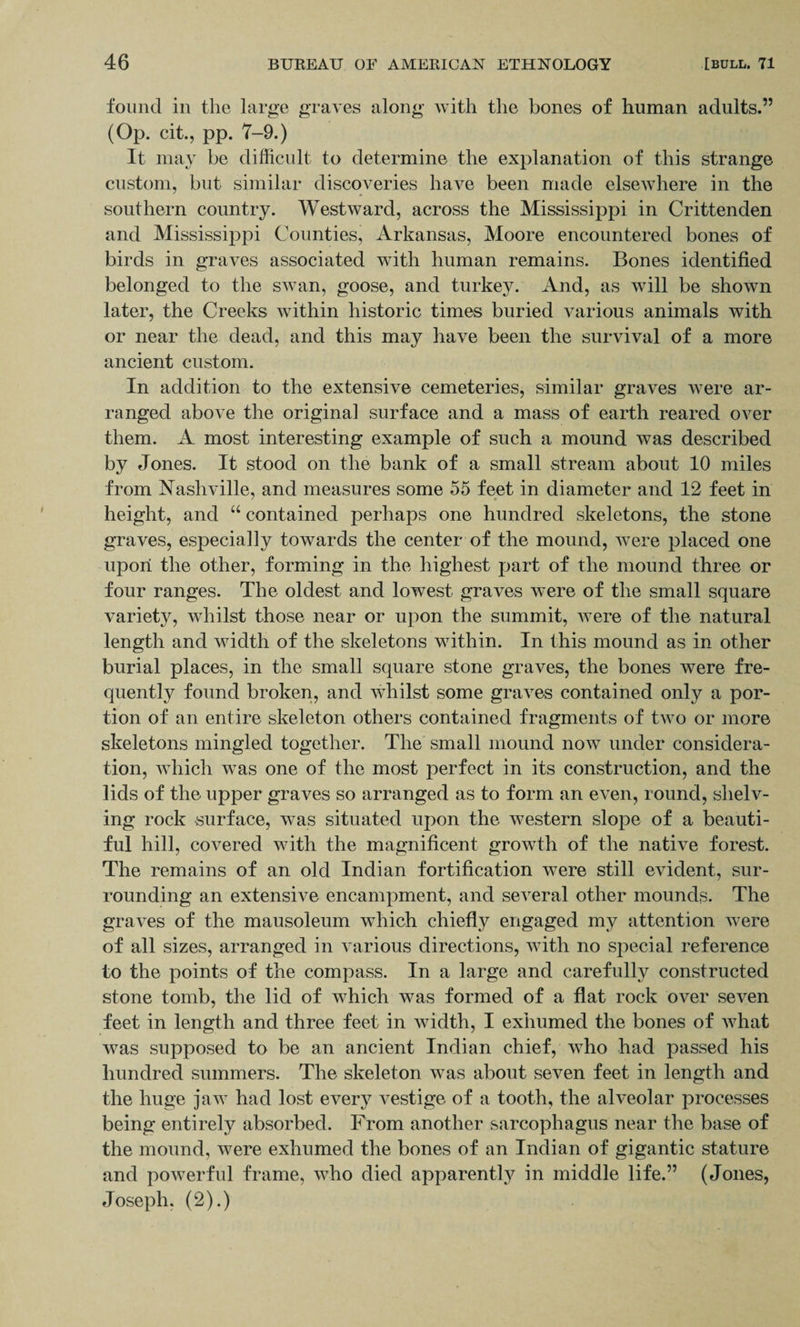 found in the large graves along with the bones of human adults.” (Op. cit., pp. 7-9.) It may be difficult to determine the explanation of this strange custom, but similar discoveries have been made elsewhere in the southern country. Westward, across the Mississippi in Crittenden and Mississippi Counties, Arkansas, Moore encountered bones of birds in graves associated with human remains. Bones identified belonged to the swan, goose, and turkey. And, as will be shown later, the Creeks within historic times buried various animals with or near the dead, and this may have been the survival of a more ancient custom. In addition to the extensive cemeteries, similar graves were ar¬ ranged above the original surface and a mass of earth reared over them. A most interesting example of such a mound was described by Jones. It stood on the bank of a small stream about 10 miles from Nashville, and measures some 55 feet in diameter and 12 feet in height, and “ contained perhaps one hundred skeletons, the stone graves, especially towards the center of the mound, were placed one upon the other, forming in the highest part of the mound three or four ranges. The oldest and lowest graves were of the small square variety, whilst those near or upon the summit, were of the natural length and width of the skeletons within. In this mound as in other burial places, in the small square stone graves, the bones were fre¬ quently found broken, and whilst some graves contained only a por¬ tion of an entire skeleton others contained fragments of two or more skeletons mingled together. The small mound now under considera¬ tion, which was one of the most perfect in its construction, and the lids of the upper graves so arranged as to form an even, round, shelv¬ ing rock surface, was situated upon the western slope of a beauti¬ ful hill, covered with the magnificent growth of the native forest. The remains of an old Indian fortification were still evident, sur¬ rounding an extensive encampment, and several other mounds. The graves of the mausoleum which chiefly engaged my attention were of all sizes, arranged in various directions, with no special reference to the points of the compass. In a large and carefully constructed stone tomb, the lid of which was formed of a flat rock over seven feet in length and three feet in width, I exhumed the bones of what was supposed to be an ancient Indian chief, who had passed his hundred summers. The skeleton was about seven feet in length and the huge jaw had lost every vestige of a tooth, the alveolar processes being entirely absorbed. From another sarcophagus near the base of the mound, were exhumed the bones of an Indian of gigantic stature and powerful frame, who died apparently in middle life.” (Jones, Joseph, (2).)