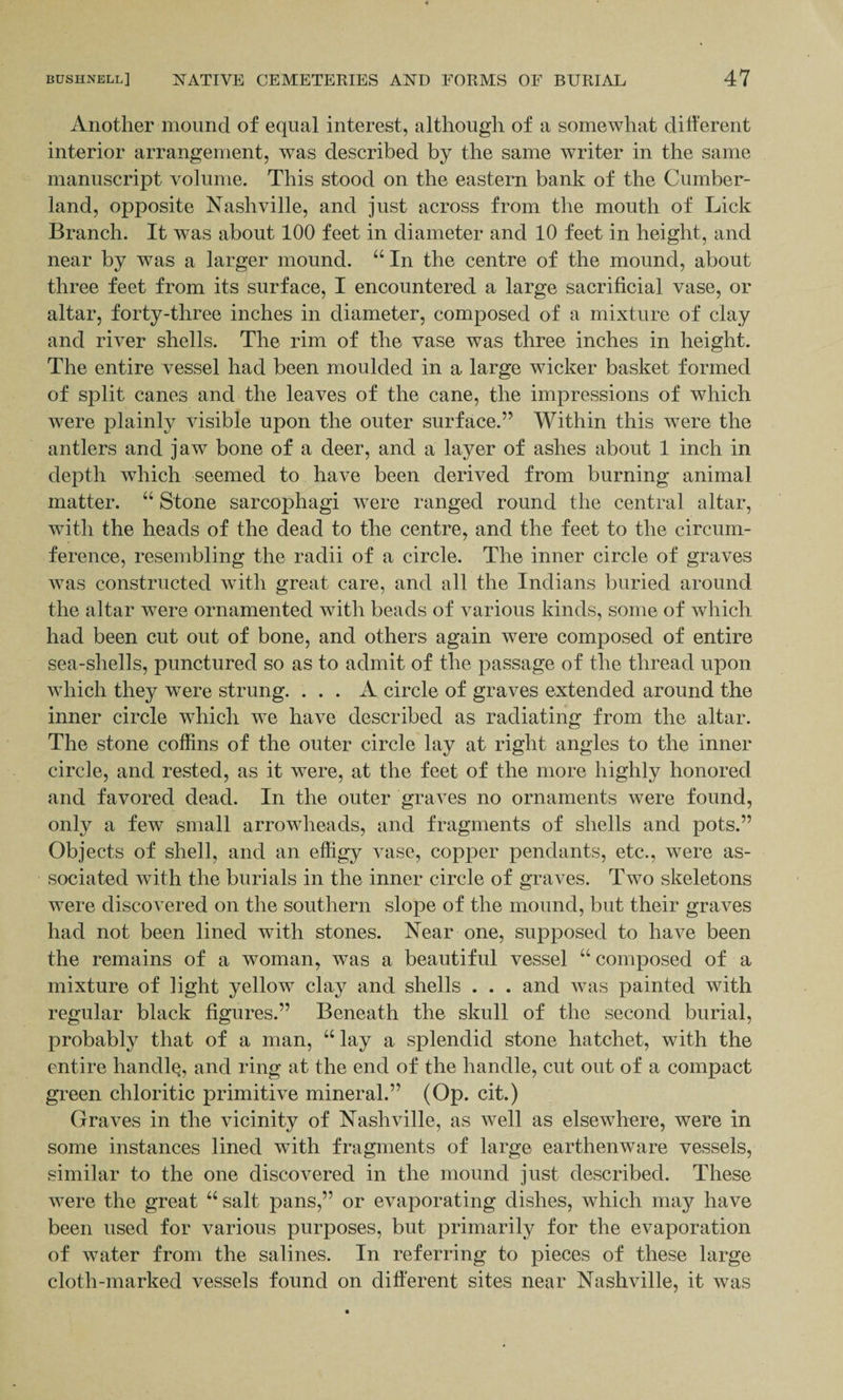 Another mound of equal interest, although of a somewhat different interior arrangement, was described by the same writer in the same manuscript volume. This stood on the eastern bank of the Cumber¬ land, opposite Nashville, and just across from the mouth of Lick Branch. It was about 100 feet in diameter and 10 feet in height, and near by was a larger mound. “ In the centre of the mound, about three feet from its surface, I encountered a large sacrificial vase, or altar, forty-three inches in diameter, composed of a mixture of clay and river shells. The rim of the vase was three inches in height. The entire vessel had been moulded in a large wicker basket formed of split canes and the leaves of the cane, the impressions of which were plainly visible upon the outer surface.” Within this were the antlers and jaw bone of a deer, and a layer of ashes about 1 inch in depth which seemed to have been derived from burning animal matter. “ Stone sarcophagi were ranged round the central altar, with the heads of the dead to the centre, and the feet to the circum¬ ference, resembling the radii of a circle. The inner circle of graves was constructed with great care, and all the Indians buried around the altar were ornamented with beads of various kinds, some of which had been cut out of bone, and others again were composed of entire sea-shells, punctured so as to admit of the passage of the thread upon which they were strung. ... A circle of graves extended around the inner circle which we have described as radiating from the altar. The stone coffins of the outer circle lay at right angles to the inner circle, and rested, as it were, at the feet of the more highly honored and favored dead. In the outer graves no ornaments were found, only a few small arrowheads, and fragments of shells and pots.” Objects of shell, and an effigy vase, copper pendants, etc., were as¬ sociated with the burials in the inner circle of graves. Two skeletons were discovered on the southern slope of the mound, but their graves had not been lined with stones. Near one, supposed to haA^e been the remains of a woman, was a beautiful vessel “ composed of a mixture of light yellow clay and shells . . . and was painted with regular black figures.” Beneath the skull of the second burial, probably that of a man, “ lay a splendid stone hatchet, with the entire handle, and ring at the end of the handle, cut out of a compact green chloritic primitive mineral.” (Op. cit.) Graves in the vicinity of Nashville, as well as elsewhere, were in some instances lined with fragments of large earthenware vessels, similar to the one discovered in the mound just described. These were the great “ salt pans,” or evaporating dishes, which may have been used for various purposes, but primarily for the evaporation of water from the salines. In referring to pieces of these large cloth-marked vessels found on different sites near Nashville, it was