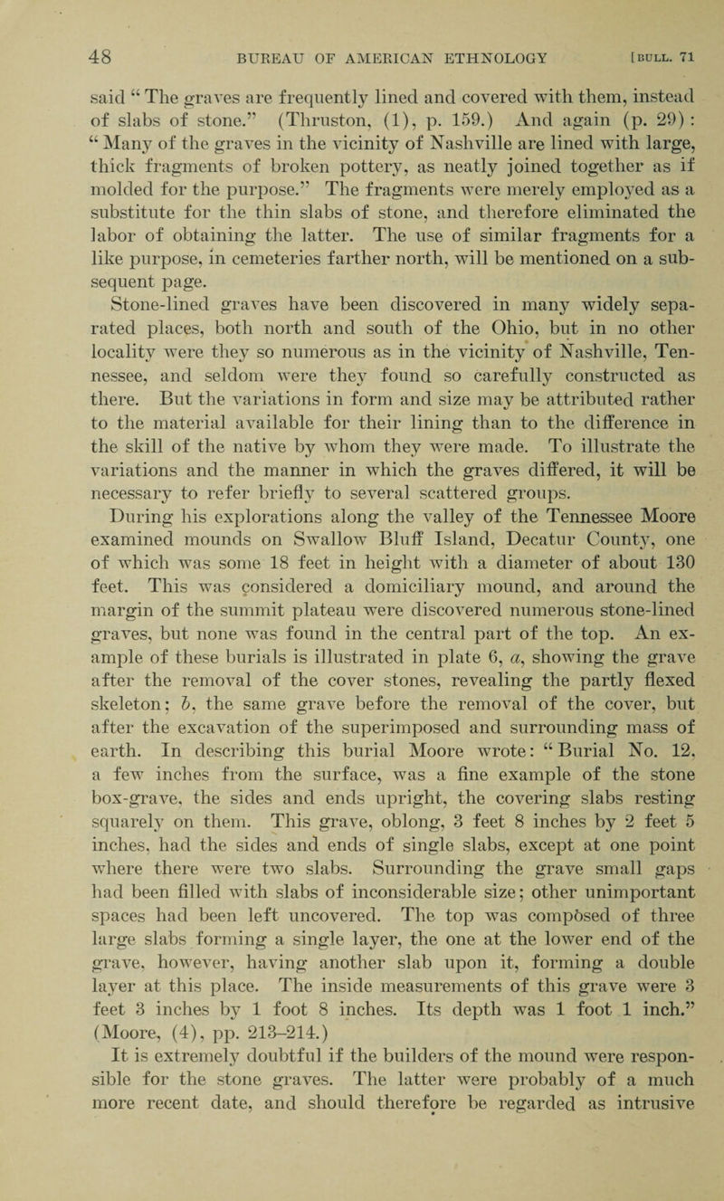said “ The graves are frequently lined and covered with them, instead of slabs of stone.” (Thruston, (1), p. 159.) And again (p. 29) : “ Many of the graves in the vicinity of Nashville are lined with large, thick fragments of broken pottery, as neatly joined together as if molded for the purpose.” The fragments were merely employed as a substitute for the thin slabs of stone, and therefore eliminated the labor of obtaining the latter. The use of similar fragments for a like purpose, in cemeteries farther north, will be mentioned on a sub¬ sequent page. Stone-lined graves have been discovered in many widely sepa¬ rated places, both north and south of the Ohio, but in no other locality were they so numerous as in the vicinity of Nashville, Ten¬ nessee, and seldom were they found so carefully constructed as there. But the variations in form and size may be attributed rather to the material available for their lining than to the difference in the skill of the native by whom they were made. To illustrate the variations and the manner in which the graves differed, it will be necessary to refer briefly to several scattered groups. During his explorations along the valley of the Tennessee Moore examined mounds on Swallow Bluff Island, Decatur County, one of which was some 18 feet in height with a diameter of about 130 feet. This was considered a domiciliary mound, and around the margin of the summit plateau were discovered numerous stone-lined graves, but none was found in the central part of the top. An ex¬ ample of these burials is illustrated in plate 6, <2, showing the grave after the removal of the cover stones, revealing the partly flexed skeleton; h. the same grave before the removal of the cover, but after the excavation of the superimposed and surrounding mass of earth. In describing this burial Moore wrote: “Burial No. 12, a few inches from the surface, was a fine example of the stone box-grave, the sides and ends upright, the covering slabs resting squarely on them. This grave, oblong, 3 feet 8 inches by 2 feet 5 inches, had the sides and ends of single slabs, except at one point where there were two slabs. Surrounding the grave small gaps had been filled with slabs of inconsiderable size; other unimportant spaces had been left uncovered. The top was composed of three large slabs forming a single layer, the one at the lower end of the grave, however, having another slab upon it, forming a double layer at this place. The inside measurements of this grave were 3 feet 3 inches by 1 foot 8 inches. Its depth was 1 foot 1 inch.” (Moore, (4), pp. 213-214.) It is extremely doubtful if the builders of the mound were respon¬ sible for the stone graves. The latter were probably of a much more recent date, and should therefore be regarded as intrusive