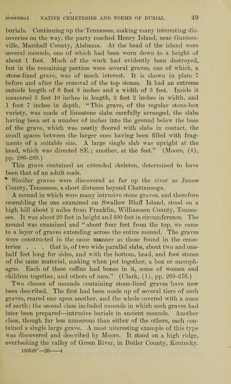 burials. Continuing up the Tennessee, making many interesting dis¬ coveries on the way, the party reached Henry Island, near Gunters- ville, Marshall County, Alabama. At the head of the island were several mounds, one of which had been worn down to a height of about 1 foot. Much of the work had evidently been destroyed, but in the remaining portion were several graves, one of which, a stone-lined grave, was of much interest. It is shown in plate 7 before and after the removal of the top stones. It had an extreme outside length of 6 feet 8 inches and a width of 3 feet. Inside it measured 5 feet 10 inches in length, 2 feet 2 inches in width, and 1 foot 7 inches in depth. “ This grave, of the regular stone-box variety, was made of limestone slabs carefully arranged, the slabs having been set a number of inches into the ground below the base of the grave, which was neatly floored with slabs in contact, the small spaces between the larger ones having been filled with frag¬ ments of a suitable size. A large single slab was upright at the head, which was directed SE.; another, at the feet.” (Moore, (4), pp. 286-289.) This grave contained an extended skeleton, determined to have been that of an adult male. N Similar graves were discovered as far up the river as James County, Tennessee, a short distance beyond Chattanooga. A mound in which were many intrusive stone graves, and therefore resembling the one examined on Swallow Bluff Island, stood on a high hill about 2 miles from Franklin, Williamson County, Tennes¬ see. It was about 20 feet in height and 400 feet in circumference. The mound was examined and “ about four feet from the top, we came to a layer of graves extending across the entire mound. The graves were constructed in the same manner as those found in the ceme¬ teries . . . that is, of two wide parallel slabs, about two and one- half feet long for sides, and with the bottom, head, and foot stones of the same material, making when put together, a box or sarcoph¬ agus. Each of these coffins had bones in it, some of women and children together, and others of men.” (Clark, (1), pp. 269-276.) Two classes of mounds containing stone-lined graves have now been described. The first had been made up of several tiers of such graves, reared one upon another, and the whole covered with a mass of earth; the second class included mounds in which such graves had later been prepared—intrusive burials in ancient mounds. Another class, though far less numerous than either of the others, each con¬ tained a single large grave. A most interesting example of this type was discovered and described by Moore. It stood on a high ridge, overlooking the valley of Green River, in Butler County, Kentucky. 130548°—20-4
