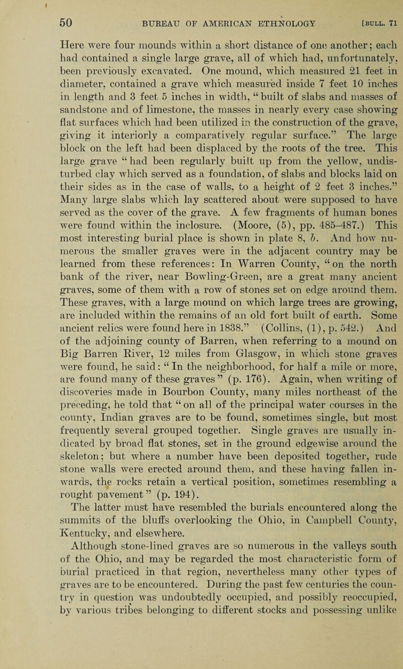 Here were four mounds within a short distance of one another; each had contained a single large grave, all of which had, unfortunately, been previously excavated. One mound, which measured 21 feet in diameter, contained a grave which measured inside 7 feet 10 inches in length and 3 feet 5 inches in width, “ built of slabs and masses of sandstone and of limestone, the masses in nearly every case showing flat surfaces which had been utilized in the construction of the grave, giving it interiorly a comparatively regular surface.” The large block on the left had been displaced by the roots of the tree. This large grave “ had been regularly built up from the yellow, undis¬ turbed clay which served as a foundation, of slabs and blocks laid on their sides as in the case of walls, to a height of 2 feet 3 inches.” Many large slabs which lay scattered about were supposed to have served as the cover of the grave. A few fragments of human bones were found within the inclosure. (Moore, (5), pp. 485-487.) This most interesting burial place is shown in plate 8, b. And how nu¬ merous the smaller graves were in the adjacent country may be learned from these references: In Warren County, “on the north bank of the river, near Bowling-Green, are a great many ancient graves, some of them with a row of stones set on edge around them. These graves, with a large mound on which large trees are growing, are included within the remains of an old fort built of earth. Some ancient relics were found here in 1838.” (Collins, (1), p. 542.) And of the adjoining county of Barren, when referring to a mound on Big Barren River, 12 miles from Glasgow, in which stone graves were found, he said: “ In the neighborhood, for half a mile or more, are found many of these graves” (p. 176). Again, when writing of discoveries made in Bourbon County, many miles northeast of the preceding, he told that “ on all of the principal water courses in the county, Indian graves are to be found, sometimes single, but most frequently several grouped together. Single graves are usually in¬ dicated bv broad flat stones, set in the ground edgewise around the skeleton: but where a number have been deposited together, rude stone walls were erected around them, and these having fallen in¬ wards, the rocks retain a vertical position, sometimes resembling a rought pavement” (p. 194). The latter must have resembled the burials encountered along the summits of the bluffs overlooking the Ohio, in Campbell County, Kentucky, and elsewhere. Although stone-lined graves are so numerous in the valleys south of the Ohio, and may be regarded the most characteristic form of burial practiced in that region, nevertheless many other types of graves are to be encountered. During the past few centuries the coun¬ try in question was undoubtedly occupied, and possibly reoccupied, by various tribes belonging to different stocks and possessing unlike