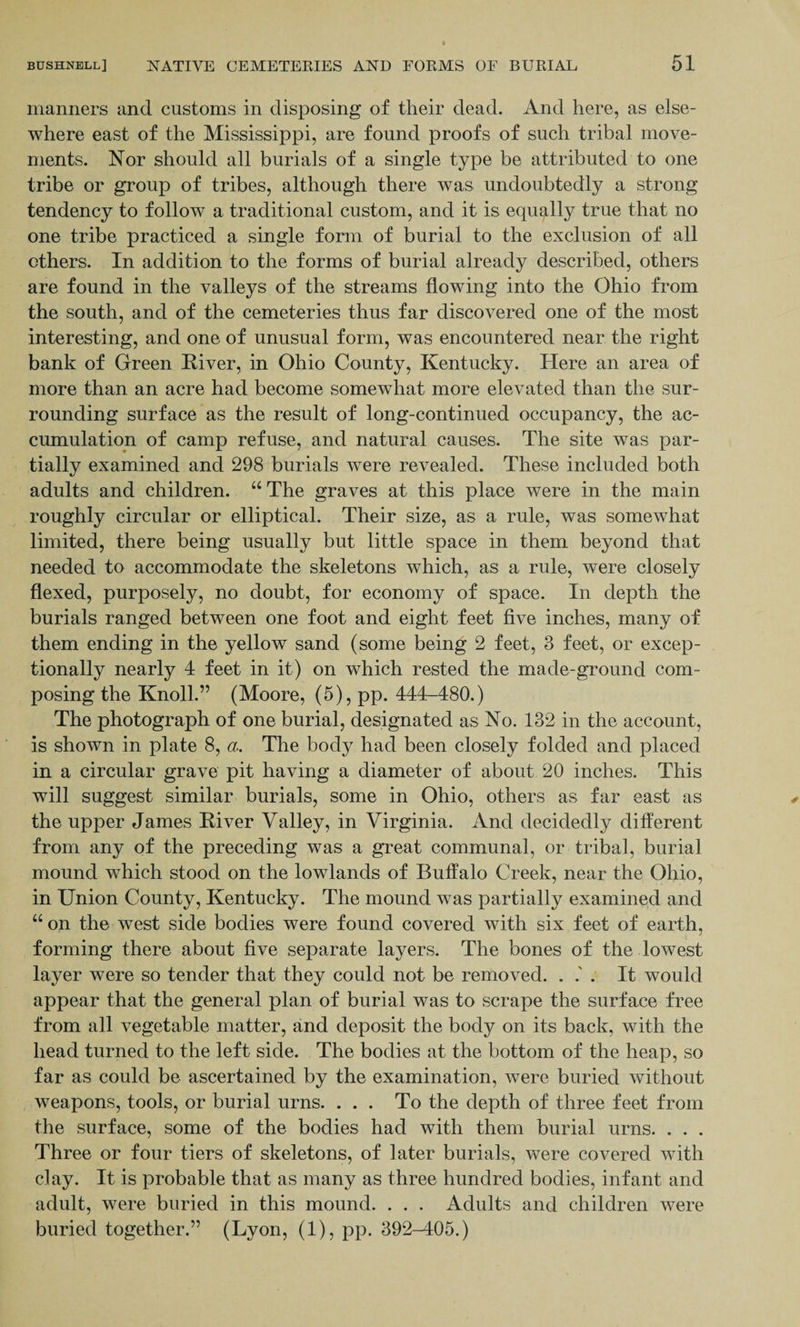 manners and customs in disposing of their dead. And here, as else¬ where east of the Mississippi, are found proofs of such tribal move¬ ments. Nor should all burials of a single type be attributed to one tribe or group of tribes, although there was undoubtedly a strong tendency to follow a traditional custom, and it is equally true that no one tribe practiced a single form of burial to the exclusion of all others. In addition to the forms of burial already described, others are found in the valleys of the streams flowing into the Ohio from the south, and of the cemeteries thus far discovered one of the most interesting, and one of unusual form, was encountered near the right bank of Green River, in Ohio County, Kentucky. Here an area of more than an acre had become somewhat more elevated than the sur¬ rounding surface as the result of long-continued occupancy, the ac¬ cumulation of camp refuse, and natural causes. The site was par¬ tially examined and 298 burials wTere revealed. These included both adults and children. “ The graves at this place were in the main roughly circular or elliptical. Their size, as a rule, was somewhat limited, there being usually but little space in them beyond that needed to accommodate the skeletons which, as a rule, were closely flexed, purposely, no doubt, for economy of space. In depth the burials ranged between one foot and eight feet five inches, many of them ending in the yellow sand (some being 2 feet, 3 feet, or excep¬ tionally nearly 4 feet in it) on which rested the made-ground com¬ posing the Knoll.” (Moore, (5), pp. 444-480.) The photograph of one burial, designated as No. 132 in the account, is shown in plate 8, a. The body had been closely folded and placed in a circular grave pit having a diameter of about 20 inches. This will suggest similar burials, some in Ohio, others as far east as the upper James River Valley, in Virginia. And decidedly different from any of the preceding was a great communal, or tribal, burial mound which stood on the lowlands of Buffalo Creek, near the Ohio, in Union County, Kentucky. The mound was partially examined and “ on the west side bodies were found covered with six feet of earth, forming there about five separate layers. The bones of the lowest layer were so tender that they could not be removed. . . It would appear that the general plan of burial was to scrape the surface free from all vegetable matter, and deposit the body on its back, with the head turned to the left side. The bodies at the bottom of the heap, so far as could be ascertained by the examination, were buried without weapons, tools, or burial urns. ... To the depth of three feet from the surface, some of the bodies had with them burial urns. . . . Three or four tiers of skeletons, of later burials, were covered with clay. It is probable that as many as three hundred bodies, infant and adult, were buried in this mound. . . . Adults and children were buried together.” (Lyon, (1), pp. 392-405.)