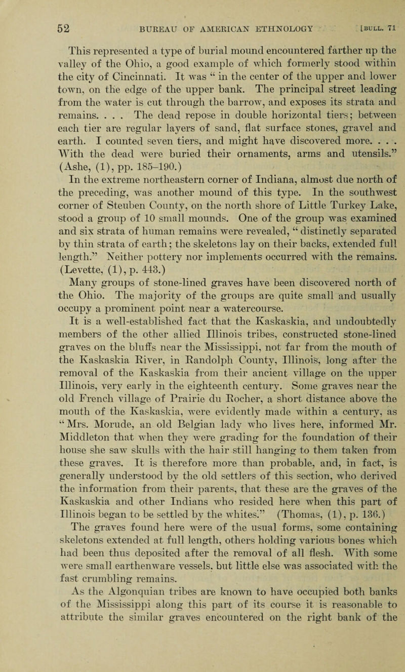 This represented a type of burial mound encountered farther up the valley of the Ohio, a good example of which formerly stood within the city of Cincinnati. It was “ in the center of the upper and lower town, on the edge of the upper bank. The principal street leading from the water is cut through the barrow, and exposes its strata and remains. . . . The dead repose in double horizontal tiers; between each tier are regular layers of sand, flat surface stones, gravel and earth. I counted seven tiers, and might have discovered more. . . . With the dead were buried their ornaments, arms and utensils.” (Ashe, (l),pp. 185-190.) In the extreme northeastern corner of Indiana, almost due north of the preceding, was another mound of this type. In the southwest corner of Steuben County, on the north shore of Little Turkey Lake, stood a group of 10 small mounds. One of the group was examined and six strata of human remains were revealed, “ distinctly separated by thin strata of earth; the skeletons lay on their backs, extended full length?’ Neither pottery nor implements occurred with the remains. (Levette, (1), p. 413.) Many groups of stone-lined graves have been discovered north of the Ohio. The majority of the groups are quite small and usually occupy a prominent point near a watercourse. It is a well-established fact that the Kaskaskia, and undoubtedly members of the other allied Illinois tribes, constructed stone-lined graves on the bluffs near the Mississippi, not far from the mouth of the Kaskaskia River, in Randolph County, Illinois, long after the removal of the Kaskaskia from their ancient village on the upper Illinois, very early in the eighteenth century. Some graves near the old French village of Prairie du Roeher, a short distance above the mouth of the Kaskaskia, were evidently made within a century, as “ Mrs. Morude, an old Belgian lady who lives here, informed Mr. Middleton that when they were grading for the foundation of their house she saw skulls with the hair still hanging to them taken from these graves. It is therefore more than probable, and, in fact, is generally understood by the old settlers of this section, who derived the information from their parents, that these are the graves of the Kaskaskia and other Indians who resided here when this part of Illinois began to be settled by the whites’” (Thomas, (1), p. 136.) The graves found here were of the usual forms, some containing skeletons extended at full length, others holding various bones which had been thus deposited after the removal of all flesh. With some were small earthenware vessels, but little else was associated with the fast crumbling remains. As the Algonquian tribes are known to have occupied both banks of the Mississippi along this part of its course it is reasonable to attribute the similar graves encountered on the right bank of the