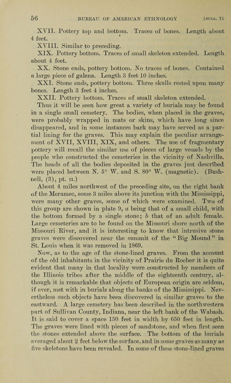 XVII. Pottery top and bottom. Traces of bones. Length about 4 feet. XVIII. Similar to preceding. XIX. Pottery bottom. Traces of small skeleton extended. Length about 4 feet. XX. Stone ends, pottery bottom. No traces of bones. Contained a large piece of galena. Length 3 feet 10 inches. XXI. Stone ends, pottery bottom. Three skulls rested upon many bones. Length 3 feet 4 inches. XXII. Pottery bottom. Traces of small skeleton extended. Thus it will be seen how great a variety of burials may be found in a single small cemetery. The bodies, when placed in the graves, were probably wrapped in mats or skins, which have long since disappeared, and in some instances bark may have served as a par¬ tial lining for the graves. This may explain the peculiar arrange¬ ment of XVII, XVIII, XIX, and others. The use of fragmentary pottery will recall the similar use of pieces of large vessels by the people who constructed the cemeteries in the vicinity of Nashville. The heads of all the bodies deposited in the graves just described were placed between N. 5° W. and S. 80° W. (magnetic). (Bush- nell, (3), pt. ii.) About 4 miles northwest of the preceding site, on the right bank of the Meramec, some 3 miles above its junction with the Mississippi, were many other graves, some of which were examined. Two of this group are shown in plate 9, a being that of a small child, with the bottom formed by a single stone; b that of an adult female. Large cemeteries are to be found on the Missouri shore north of the Missouri River, and it is interesting to know that intrusive stone graves were discovered near the summit of the “ Big Mound ” in St. Louis when it was removed in 1869. Now, as to the age of the stone-lined graves. From the account of the old inhabitants in the vicinity of Prairie du Rocher it is quite evident that many in that locality were constructed by members of the Illinois tribes after the middle of the eighteenth century, al¬ though it is remarkable that objects of European origin are seldom, if ever, met with in burials along the banks of the Mississippi. Nev¬ ertheless such objects have been discovered in similar graves to the eastward. A large cemetery has been described in the northwestern part of Sullivan County, Indiana, near the left bank of the Wabash. It is said to cover a space 150 feet in width by 650 feet in length. The graves were lined with pieces of sandstone, and when first seen the stones extended above the surface. The bottom of the burials averaged about 2 feet below the surface, and in some graves as many as five skeletons have been revealed. In some of these stone-lined graves