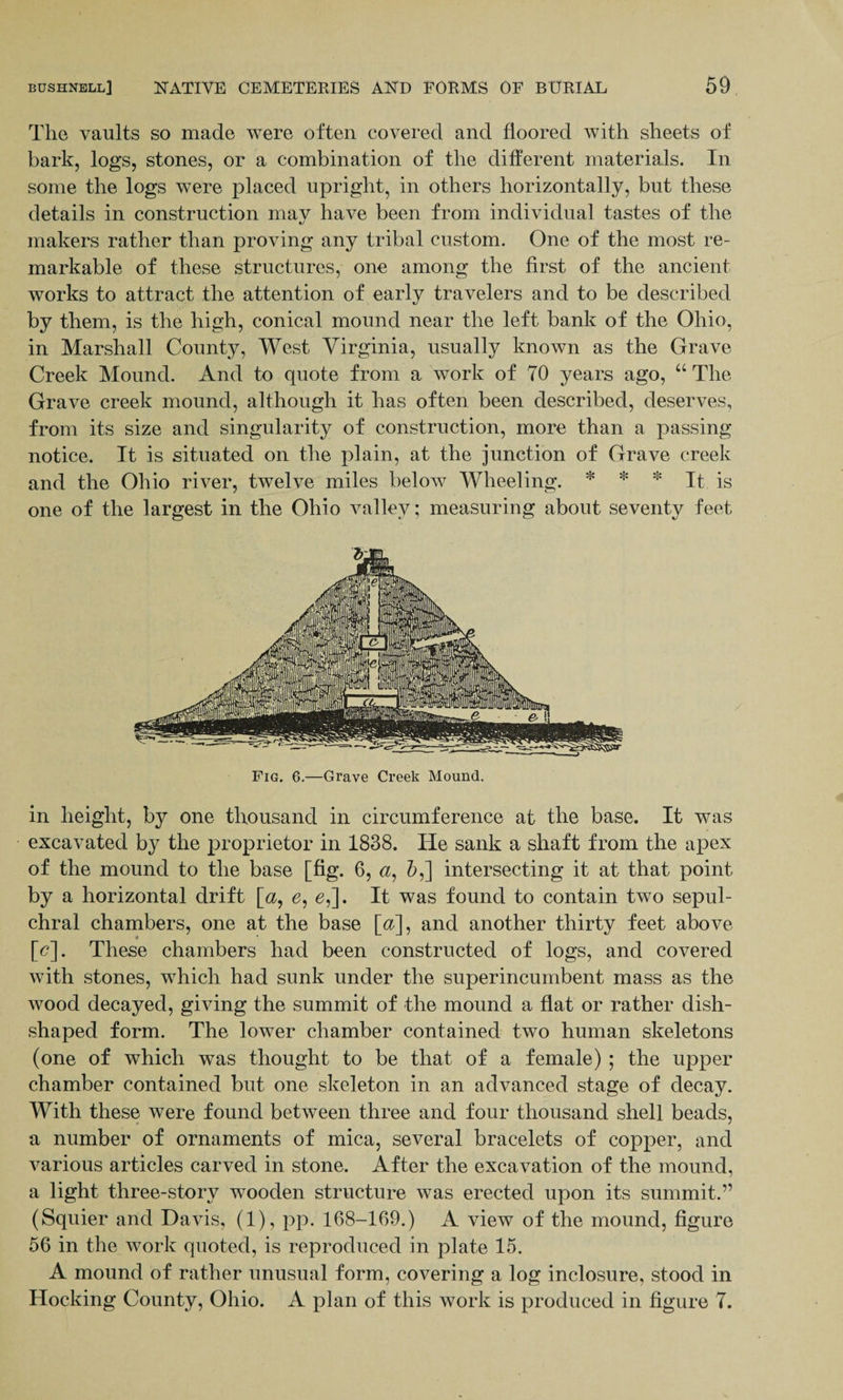 The vaults so made were often covered and floored with sheets of bark, logs, stones, or a combination of the different materials. In some the logs were placed upright, in others horizontally, but these details in construction mav have been from individual tastes of the «/ makers rather than proving any tribal custom. One of the most re¬ markable of these structures, one among the first of the ancient works to attract the attention of early travelers and to be described by them, is the high, conical mound near the left bank of the Ohio, in Marshall County, West Yirginia, usually known as the Grave Creek Mound. And to quote from a work of 70 years ago, “ The Grave creek mound, although it has often been described, deserves, from its size and singularity of construction, more than a passing notice. It is situated on the plain, at the junction of Grave creek and the Ohio river, twelve miles below Wheeling. * * * It is one of the largest in the Ohio valley; measuring about seventy feet Fig. 6.—Grave Creek Mound. in height, by one thousand in circumference at the base. It was excavated by the proprietor in 1838. He sank a shaft from the apex of the mound to the base [fig. 6, a, 5,] intersecting it at that point by a horizontal drift [a, e, e,]. It was found to contain two sepul¬ chral chambers, one at the base [a], and another thirty feet above [<?]. These chambers had been constructed of logs, and covered with stones, which had sunk under the superincumbent mass as the wood decayed, giving the summit of the mound a flat or rather dish¬ shaped form. The lower chamber contained two human skeletons (one of which was thought to be that of a female) ; the upper chamber contained but one skeleton in an advanced stage of decay. With these were found between three and four thousand shell beads, a number of ornaments of mica, several bracelets of copper, and various articles carved in stone. After the excavation of the mound, a light three-story wooden structure was erected upon its summit.” (Squier and Davis, (1), pp. 168-169.) A view of the mound, figure 56 in the work quoted, is reproduced in plate 15. A mound of rather unusual form, covering a log inclosure, stood in Hocking County, Ohio. A plan of this work is produced in figure 7.