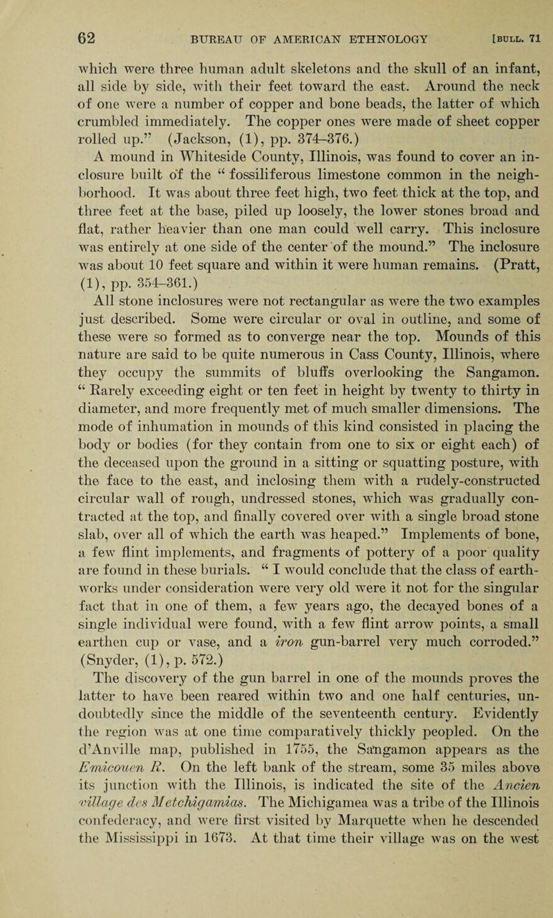 which were three human adult skeletons and the skull of an infant, all side by side, with their feet toward the east. Around the neck of one were a number of copper and bone beads, the latter of which crumbled immediately. The copper ones were made of sheet copper rolled up.” (Jackson, (1), pp. 374-376.) A mound in Whiteside County, Illinois, was found to cover an in¬ closure built of the “ fossiliferous limestone common in the neigh¬ borhood. It was about three feet high, two feet thick at the top, and three feet at the base, piled up loosely, the lower stones broad and flat, rather heavier than one man could well carry. This inclosure was entirely at one side of the center of the mound.” The inclosure was about 10 feet square and within it were human remains. (Pratt, (1), pp. 354-361.) All stone inclosures were not rectangular as were the two examples just described. Some were circular or oval in outline, and some of these were so formed as to converge near the top. Mounds of this nature are said to be quite numerous in Cass County, Illinois, where they occupy the summits of bluffs overlooking the Sangamon. “ Rarely exceeding eight or ten feet in height by twenty to thirty in diameter, and more frequently met of much smaller dimensions. The mode of inhumation in mounds of this kind consisted in placing the body or bodies (for they contain from one to six or eight each) of the deceased upon the ground in a sitting or squatting posture, with the face to the east, and inclosing them with a rudely-constructed circular wall of rough, undressed stones, which was gradually con¬ tracted at the top, and finally covered over with a single broad stone slab, over all of which the earth was heaped.” Implements of bone, a few flint implements, and fragments of pottery of a poor quality are found in these burials. “ I would conclude that the class of earth¬ works under consideration were very old were it not for the singular fact that in one of them, a few years ago, the decayed bones of a single individual were found, with a few flint arrow points, a small earthen cup or vase, and a iron gun-barrel very much corroded.” (Snyder, (1), p. 572.) The discovery of the gun barrel in one of the mounds proves the latter to have been reared within two and one half centuries, un¬ doubtedly since the middle of the seventeenth century. Evidently the region was at one time comparatively thickly peopled. On the d’Anville map, published in 1755, the Sangamon appears as the Emicouen R. On the left bank of the stream, some 35 miles above its junction with the Illinois, is indicated the site of the Ancien milage des MetcJiigamias. The Michigamea was a tribe of the Illinois confederacy, and were first visited by Marquette when he descended the Mississippi in 1673. At that time their village was on the west