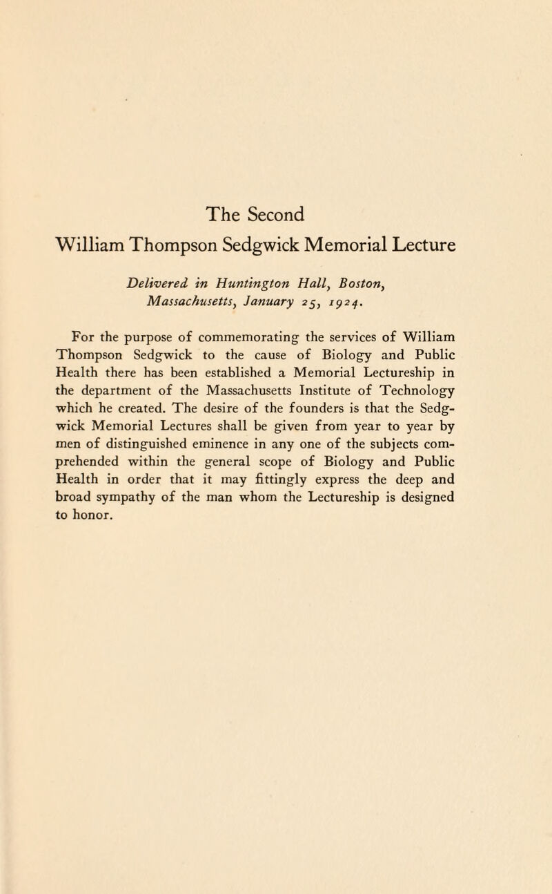 The Second William Thompson Sedgwick Memorial Lecture Delivered, in Huntington Hall, Boston, Massachusetts, January 25, 1924. For the purpose of commemorating the services of William Thompson Sedgwick to the cause of Biology and Public Health there has been established a Memorial Lectureship in the department of the Massachusetts Institute of Technology which he created. The desire of the founders is that the Sedg¬ wick Memorial Lectures shall be given from year to year by men of distinguished eminence in any one of the subjects com¬ prehended within the general scope of Biology and Public Health in order that it may fittingly express the deep and broad sympathy of the man whom the Lectureship is designed to honor.