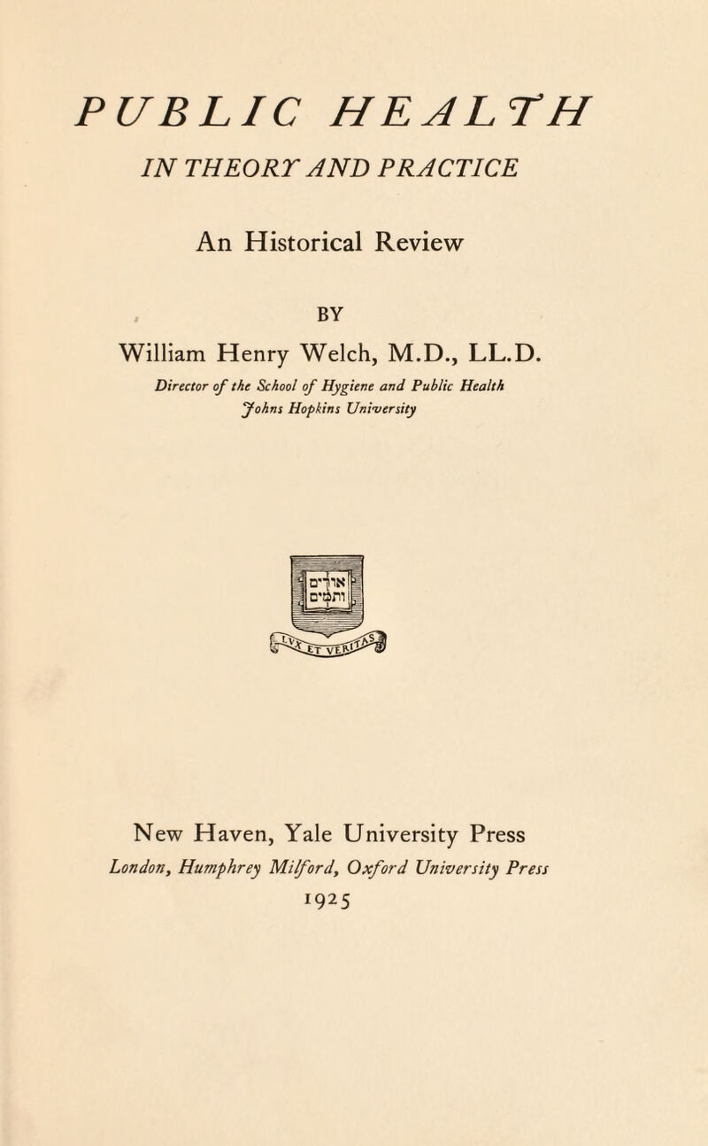IN THEORY AND PRACTICE An Historical Review BY William Henry Welch, M.D., LL.D. Director of the School of Hygiene and Public Health fohns Hopkins University New Haven, Yale University Press London, Humphrey Milford, Oxford University Press 1925