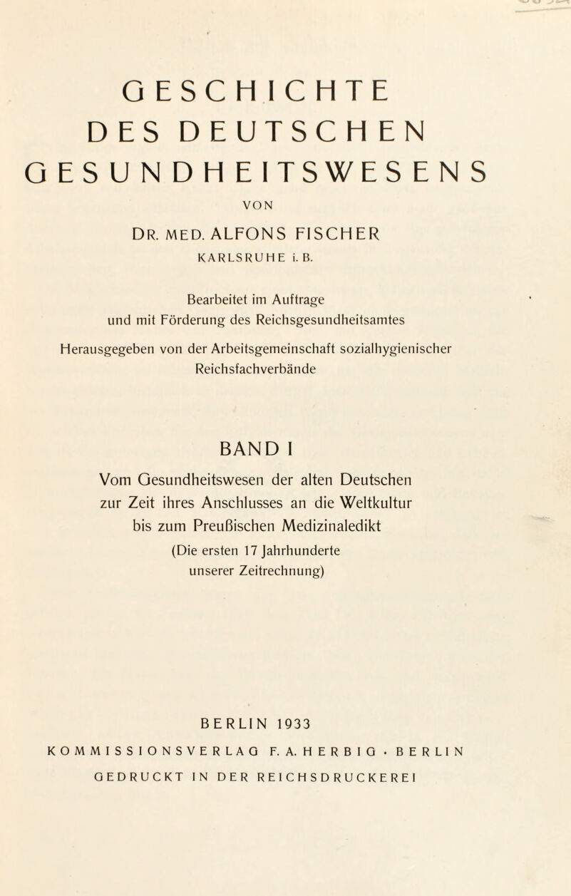 GESCHICHTE DES DEUTSCHEN GESUNDHEITSWESENS VON DR. MED. ALFONS FISCHER KARLSRUHE i. B. Bearbeitet im Aufträge und mit Förderung des Reichsgesundheitsamtes Herausgegeben von der Arbeitsgemeinschaft sozialhygienischer Reichsfachverbände BAND I Vom Gesundheitswesen der alten Deutschen zur Zeit ihres Anschlusses an die Weltkultur bis zum Preußischen Medizinaledikt (Die ersten 17 Jahrhunderte unserer Zeitrechnung) BERLIN 1933 KOMMISSIONSVERLAG F. A. HERBIG • BERLIN