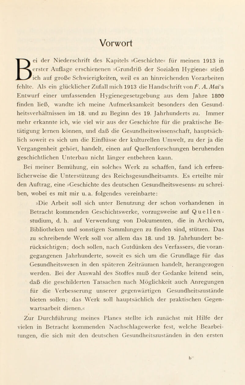 Vorwort Bei der Niederschrift des Kapitels »Geschichte« für meinen 1913 in erster Auflage erschienenen »Grundriß der Sozialen Hygiene« stieß ich auf große Schwierigkeiten, weil cs an hinreichenden Vorarbeiten fehlte. Als ein glücklicher Zufall mich 1913 die Handschrift von F. A. Mai's Entwurf einer umfassenden Hygienegesetzgebung aus dem Jahre 1800 finden ließ, wandte ich meine Aufmerksamkeit besonders den Gesund¬ heitsverhältnissen im 18. und zu Beginn des 19. Jahrhunderts zu. Immer mehr erkannte ich, wie viel wir aus der Geschichte für die praktische Be¬ tätigung lernen können, und daß die Gesundheitswissenschaft, hauptsäch¬ lich soweit es sich um die Einflüsse der kulturellen Umwelt, zu der ja die Vergangenheit gehört, handelt, einen auf Quellenforschungen beruhenden geschichtlichen Unterbau nicht länger entbehren kann. Bei meiner Bemühung, ein solches Werk zu schaffen, fand ich erfreu¬ licherweise die Unterstützung des Reichsgesundheitsamts. Es erteilte mil¬ den Auftrag, eine »Geschichte des deutschen Gesundheitswesens« zu schrei¬ ben, wobei es mit mir u. a. folgendes vereinbarte: »Die Arbeit soll sich unter Benutzung der schon vorhandenen in Betracht kommenden Geschichtswerke, vorzugsweise auf Quellen- studium, d. h. auf Verwendung von Dokumenten, die in Archiven, Bibliotheken und sonstigen Sammlungen zu finden sind, stützen. Das zu schreibende Werk soll vor allem das 18. und 19. Jahrhundert be¬ rücksichtigen; doch sollen, nach Gutdünken des Verfassers, die voran¬ gegangenen Jahrhunderte, soweit es sich um die Grundlage für das Gesundheitswesen in den späteren Zeiträumen handelt, herangezogen werden. Bei der Auswahl des Stoffes muß der Gedanke leitend sein, daß die geschilderten Tatsachen nach Möglichkeit auch Anregungen für die Verbesserung unserer gegenwärtigen Gesundheitszustände bieten sollen; das Werk soll hauptsächlich der praktischen Gegen¬ wartsarbeit dienen.« Zur Durchführung meines Planes stellte ich zunächst mit Hilfe der vielen in Betracht kommenden Nachschlagewerke fest, welche Bearbei¬ tungen, die sich mit den deutschen Gesundheitszuständen in den ersten