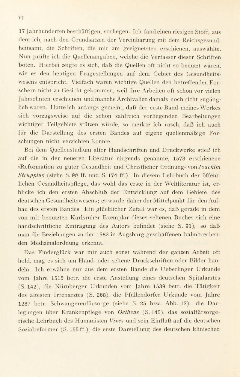 17 Jahrhunderten beschäftigen, vorliegen. Ich fand einen riesigen Stoff, aus dem ich, nach den Grundsätzen der Vereinbarung mit dem Reichsgesund¬ heitsamt, die Schriften, die mir am geeignetsten erschienen, auswählte. Nun prüfte ich die Quellenangaben, welche die Verfasser dieser Schriften boten. Hierbei zeigte es sich, daß die Quellen oft nicht so benutzt waren, wie es den heutigen Fragestellungen auf dem Gebiet des Gesundheits¬ wesens entspricht. Vielfach waren wichtige Quellen den betreffenden For¬ schern nicht zu Gesicht gekommen, weil ihre Arbeiten oft schon vor vielen Jahrzehnten erschienen und manche Archivalien damals noch nicht zugäng¬ lichwaren. Hatteich anfangs gemeint, daß der erste Band meines Werkes sich vorzugsweise auf die schon zahlreich vorliegenden Bearbeitungen wichtiger Teilgebiete stützen würde, so merkte ich rasch, daß ich auch für die Darstellung des ersten Bandes auf eigene quellenmäßige For¬ schungen nicht verzichten konnte. Bei dem Quellenstudium alter Handschriften und Druckwerke stieß ich auf die in der neueren Literatur nirgends genannte, 1573 erschienene »Reformation zu guter Gesundheit und Christlicher Ordnung« von Joachim Struppius (siehe S. 90 ff. und S. 174 ff.). In diesem Lehrbuch der öffent¬ lichen Gesundheitspflege, das wohl das erste in der Weltliteratur ist, er¬ blicke ich den ersten Abschluß der Entwicklung auf dem Gebiete des deutschen Gesundheitswesens ; es wurde daher der Mittelpunkt für den Auf¬ bau des ersten Bandes. Ein glücklicher Zufall war es, daß gerade in dem von mir benutzten Karlsruher Exemplar dieses seltenen Buches sich eine handschriftliche Eintragung des Autors befindet (siehe S. 91), so daß man die Beziehungen zu der 1582 in Augsburg geschaffenen bahnbrechen¬ den Medizinalordnung erkennt. Das Finderglück war mir auch sonst während der ganzen Arbeit oft hold, mag es sich um Hand- oder seltene Druckschriften oder Bilder han¬ deln. Ich erwähne nur aus dem ersten Bande die Ueberlinger Urkunde vom Jahre 1515 betr. die erste Anstellung eines deutschen Spitalarztes (S. 142), die Nürnberger Urkunden vom Jahre 1539 betr. die Tätigkeit des ältesten Irrenarztes (S. 268), die Pfullendorfer Urkunde vom Jahre 1287 betr. Schwangerenfürsorge (siehe S. 25 bzw. Abb. 13), die Dar¬ legungen über Krankenpflege von Oetheus (S. 145), das sozialfürsorge¬ rische Lehrbuch des Humanisten Vives und sein Einfluß auf die deutschen Sozialreformer (S. 155 ff.), die erste Darstellung des deutschen klinischen