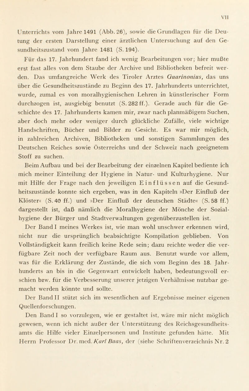 Unterrichts vom Jahre 1491 (Abb. 26), sowie die Grundlagen für die Deu¬ tung der ersten Darstellung einer ärztlichen Untersuchung auf den Ge¬ sundheitszustand vom Jahre 1481 (S. 194). Für das 17. Jahrhundert fand ich wenig Bearbeitungen vor; hier mußte erst fast alles von dem Staube der Archive und Bibliotheken befreit wer¬ den. Das umfangreiche Werk des Tiroler Arztes Guarinonius, das uns über die Gesundheitszustände zu Beginn des 17. Jahrhunderts unterrichtet, wurde, zumal es von moralhygienischen Lehren in künstlerischer Form durchzogen ist, ausgiebig benutzt (S. 282 ff.). Gerade auch für die Ge¬ schichte des 17. Jahrhunderts kamen mir, zwar nach planmäßigem Suchen, aber doch mehr oder weniger durch glückliche Zufälle, viele wichtige Handschriften, Bücher und Bilder zu Gesicht. Es war mir möglich, in zahlreichen Archiven, Bibliotheken und sonstigen Sammlungen des Deutschen Reiches sowie Österreichs und der Schweiz nach geeignetem Stoff zu suchen. Beim Aufbau und bei der Bearbeitung der einzelnen Kapitel bediente ich mich meiner Einteilung der Hygiene in Natur- und Kulturhygiene. Nur mit Hilfe der Frage nach den jeweiligen Einflüssen auf die Gesund¬ heitszustände konnte sich ergeben, was in den Kapiteln »Der Einfluß der Klöster« (S. 40 ff.) und »Der Einfluß der deutschen Städte« (S. 58 ff.) dargestellt ist, daß nämlich die Moralhygiene der Mönche der Sozial¬ hygiene der Bürger und Stadtverwaltungen gegenüberzustellen ist. Der Band I meines Werkes ist, wie man wohl unschwer erkennen wird, nicht nur die ursprünglich beabsichtigte Kompilation geblieben. Von Vollständigkeit kann freilich keine Rede sein; dazu reichte weder die ver¬ fügbare Zeit noch der verfügbare Raum aus. Benutzt wurde vor allem, was für die Erklärung der Zustände, die sich vom Beginn des 18. Jahr¬ hunderts an bis in die Gegenwart entwickelt haben, bedeutungsvoll er¬ schien bzw. für die Verbesserung unserer jetzigen Verhältnisse nutzbar ge¬ macht werden könnte und sollte. Der Band II stützt sich im wesentlichen auf Ergebnisse meiner eigenen Quellenforschungen. Den Band I so vorzulegen, wie er gestaltet ist, wäre mir nicht möglich gewesen, wenn ich nicht außer der Unterstützung des Reichsgesundheits¬ amts die Hilfe vieler Einzelpersonen und Institute gefunden hätte. Mit Herrn Professor Dr. med. Karl Baas, der (siehe Schriftenverzeichnis Nr. 2