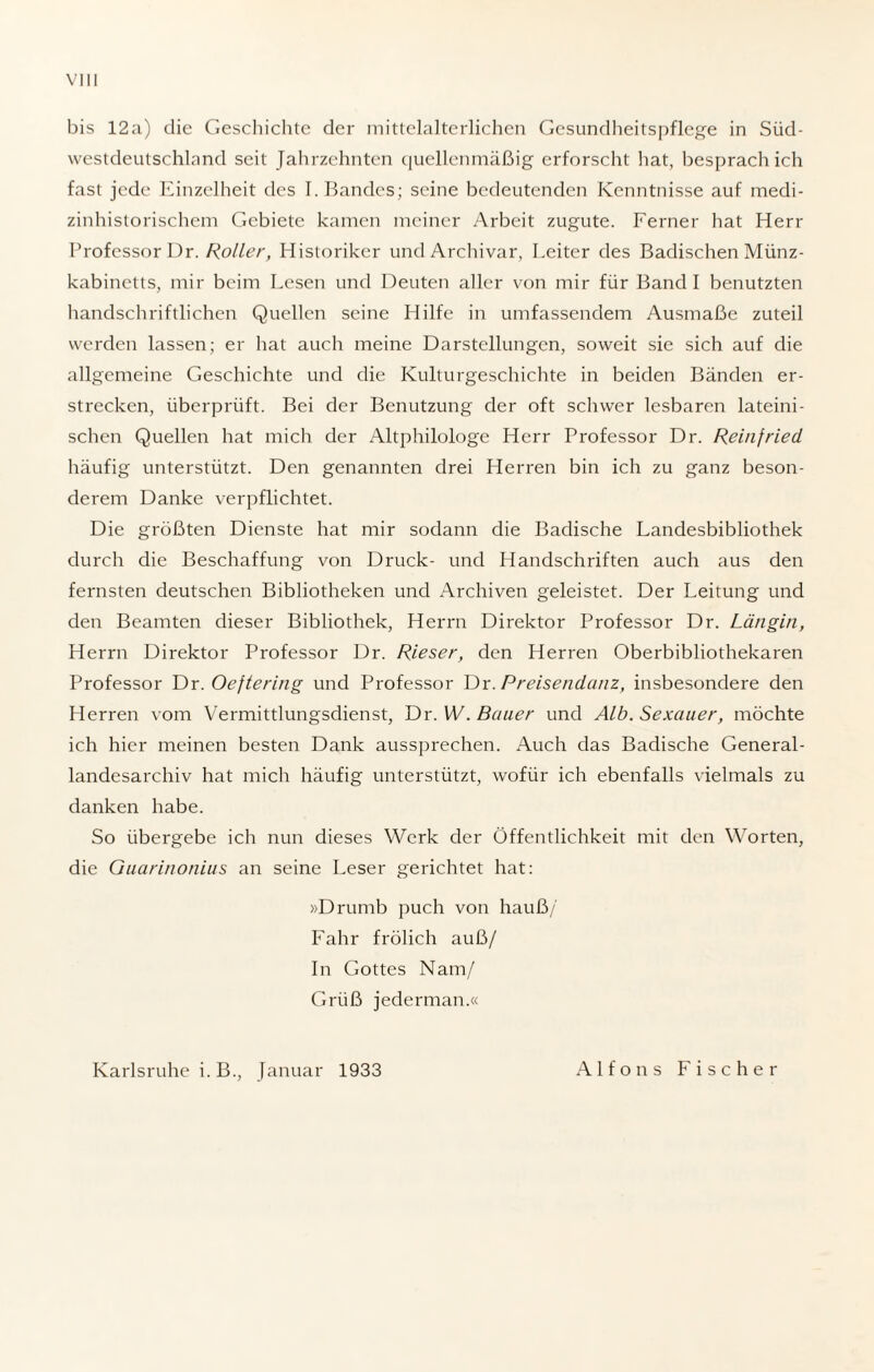 bis 12a) die Geschichte der mittelalterlichen Gesundheitspflege in Süd¬ westdeutschland seit Jahrzehnten quellenmäßig erforscht bat, besprach ich fast jede Einzelheit des I. Bandes; seine bedeutenden Kenntnisse auf medi- zinhistorischem Gebiete kamen meiner Arbeit zugute. Ferner hat Herr Professor Dr. Roller, Historiker und Archivar, Leiter des Badischen Münz¬ kabinetts, mir beim Lesen und Deuten aller von mir für Band I benutzten handschriftlichen Quellen seine Hilfe in umfassendem Ausmaße zuteil werden lassen; er hat auch meine Darstellungen, soweit sie sich auf die allgemeine Geschichte und die Kulturgeschichte in beiden Bänden er¬ strecken, überprüft. Bei der Benutzung der oft schwer lesbaren lateini¬ schen Quellen hat mich der Altphilologe Herr Professor Dr. Reinfried häufig unterstützt. Den genannten drei Herren bin ich zu ganz beson¬ derem Danke verpflichtet. Die größten Dienste hat mir sodann die Badische Landesbibliothek durch die Beschaffung von Druck- und Handschriften auch aus den fernsten deutschen Bibliotheken und Archiven geleistet. Der Leitung und den Beamten dieser Bibliothek, Herrn Direktor Professor Dr. Längin, Herrn Direktor Professor Dr. Rieser, den Herren Oberbibliothekaren Professor Dr. Oeftering und Professor Dr. Preisendanz, insbesondere den Herren vom Vermittlungsdienst, Dr. W. Bauer und Alb. Sexauer, möchte ich hier meinen besten Dank aussprechen. Auch das Badische General¬ landesarchiv hat mich häufig unterstützt, wofür ich ebenfalls vielmals zu danken habe. So übergebe ich nun dieses Werk der Öffentlichkeit mit den Worten, die Guarinonius an seine Leser gerichtet hat: »Drumb puch von hauß/' Fahr frölich auß/ In Gottes Nam/ Grüß jederman.« Karlsruhe i.B., Januar 1933 Alfons Fischer